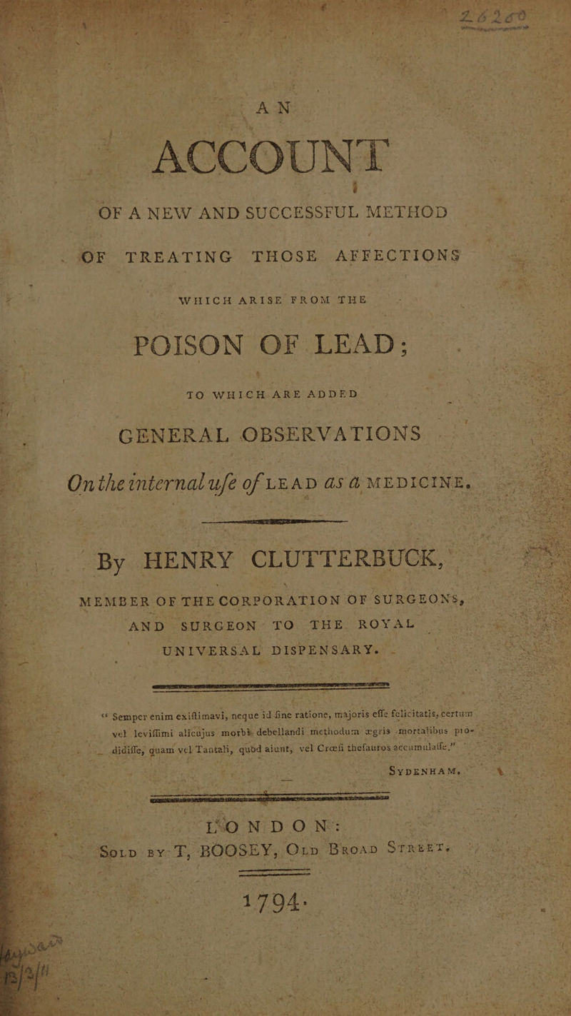 sa ba» ea OF ANEW AND SUCCESSFUL METHOD) é * . (OF TREATING THOSE AFFECTIONS ai : ae WHICH ARISE FROM THE POISON OF LEAD; GENERAL OBSERVATIONS — — Onthetnternal ufe of LEAD 45 @ MEDICINE, a ¥ By HENRY ‘CLUTTERBUCK, os MEMBER ‘OF THE CORPORATION or SURGEONS, AND ‘SURGEON TO THE. ROYAL B oom “UNIVERSAL DISPENSARY. pro aan ee ‘* Semper enim exiftimavi, neque : id ane ratione, majoris effe feticitatiey certum ee, - wel leviflimi alicujus morb&amp; debellandi methodum xgris- amortalibus pros 2 be, didiffe, fe vel Tantaliy a cee: vel Croeii thefauros accumulate,” “ oe HON DON: — i it ise eae | Soro ‘BY: ages BOOSEY, Om Broan § STREET « sg Re aegd | - ey ; , ne 7 : Seige TS MS 2 Pt q a ‘ vy rad ‘ se 2 z 7 eed *% yy e we : ¥ , wv $ an t : Pa piece © 4) 14 y;, - Pa Rn é , *% »