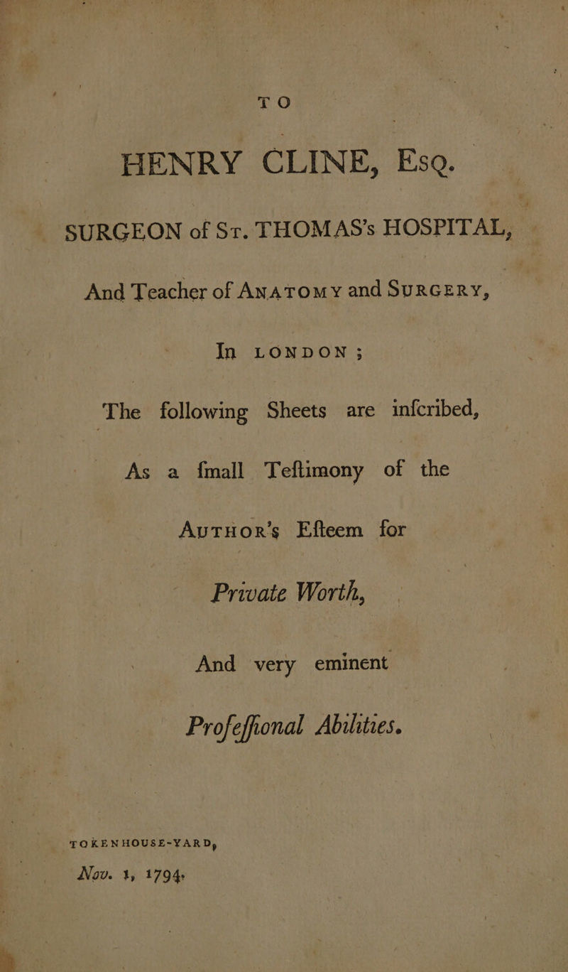 TO 7 HENRY CLINE, Eso. ~ SURGEON of St. THOMAS’s HOSPITAL, And Teacher of Anatomy and SuRGERY, : In LONDON ; ‘The following Sheets are infcribed, As a {mall Teftimony of the AvTHor’s Efteem for Private Worth, And very eminent Profefional Abilities. TOKENHOUSE-YARD, Nov. 3, 1794: