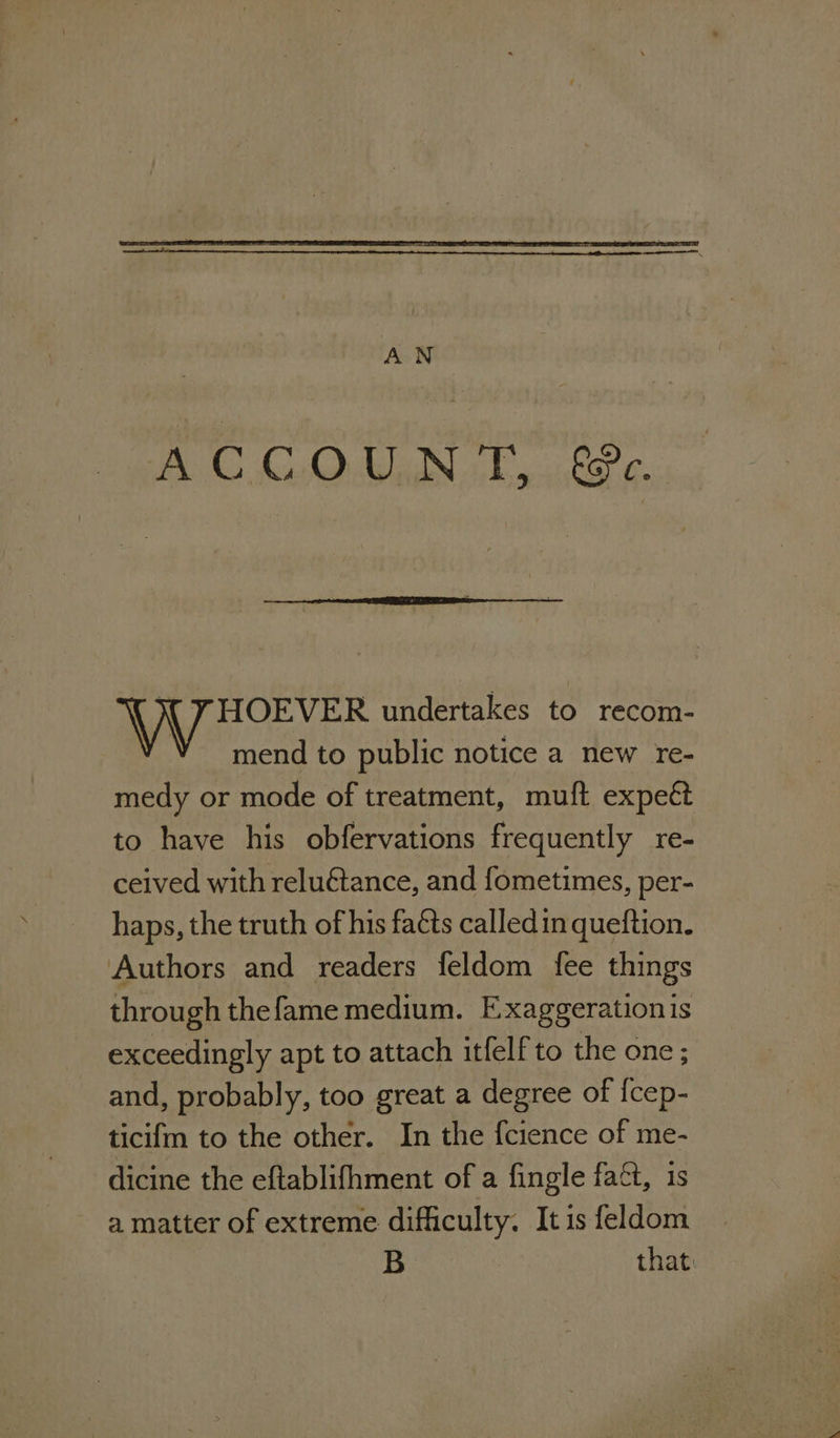 AN ACCOUNT, ze. N YHOEVER undertakes to recom- Y mend to public notice a new re- medy or mode of treatment, muft expect to have his obfervations frequently re- ceived with reluétance, and fometimes, per- haps, the truth of his facts calledin queftion. Authors and readers feldom fee things through thefame medium. Exaggeration is exceedingly apt to attach itfelf to the one ; and, probably, too great a degree of {cep- ticifm to the other. In the {cience of me- dicine the eftablifhment of a fingle fact, is a matter of extreme difficulty. It is feldom B that: