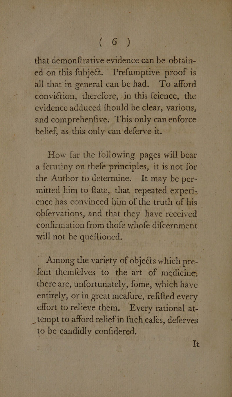 Go that demonftrative evidence can be obtain- ed on this fubje€t. Prefumptive proof is all that in general can be had. To afford convidtion, therefore, in this fcience, the evidence adduced fhould be clear, various, and comprehenfive. This only can enforce belief, as this only can deferve it. How far the following pages will bear a {crutiny on thefe-principles, it is not for the Author te determine. It may be per- mitted him to ftate, that repeated experi- ence has convinced him of the truth of his — obfervations, and that they have received confirmation from thofe whofe difcernment will not be queftioned. Among the variety of objeéts which pre- fent themlelves to the art of medicine, there are, unfortunately, fome, which have entirely, or in great meafure, refifted every effort to relieve them. Every rational at- _ tempt to afford relief in fuch cafes, deferves to be candidly confidered. It