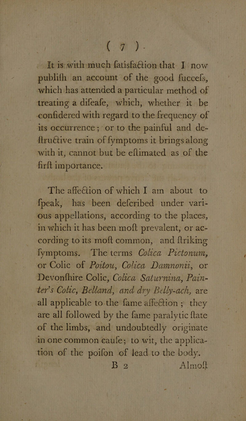 A Oe) - It is with much fatisfaction that I. now publifh an account of the good fuccels, which has attended a particular method of treating a difeafe, which, whether it be — _-confidered with regard to the frequency of its occurrence ; or to the painful and de- ftruétive train of fymptoms it brings along with it, cannot but be eflimated as of the firft importance. : The affeCtion of which I am about to fpeak, has been defcribed under vari- ous appellations, according to the places, m which it has been moft prevalent, or ac- cording to its moft common, and ftriking fymptoms. The terms Colzca Pictonum, or Colic of Poztou, Colica Damnont, or Devonfhire Colic, Colzca Saturnina, Pain- ter’s Colac, Belland, and dry Belly-ach, are all applicable tothe fame affeftion ; they are all followed by the fame paralytic {tate of the limbs, and undoubtedly originate 4n one common caule; to wit, the applica- tion of the poifon of lead to the body. hoe 1S ee a Almoft