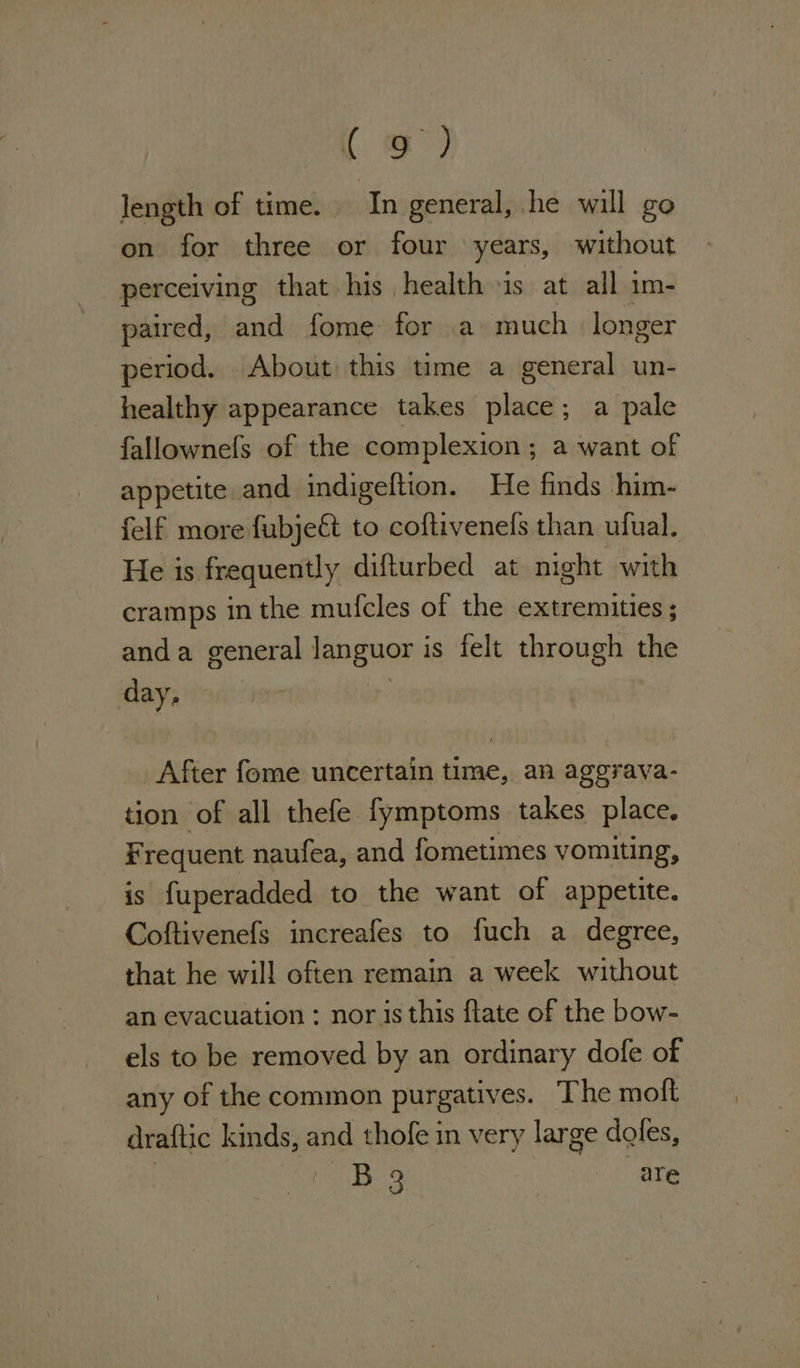 ( oe) length of time. In general, he will go on for three or four years, without perceiving that his health jis at all im- paired, and fome for a much longer period. About this time a general un- healthy appearance takes place; a pale fallownefs of the complexion ; a want of appetite and indigeftion. He finds him- felf more fubjeft to coftivenels than ufual. He is frequently difturbed at night with cramps in the mufcles of the extremities ; anda general languor i is felt through the day, After fome uncertain time, an aggrava- tion of all thefe fymptoms takes place. Fr requent naufea, and fometimes vomiting, is fuperadded to the want of appetite. Coftivenefs increafes to fuch a degree, that he will often remain a week without an evacuation : nor is this flate of the bow- els to be removed by an ordinary dofe of any of the common purgatives. The moft ‘draftic kinds, and thofe in very large doles, B 3 are