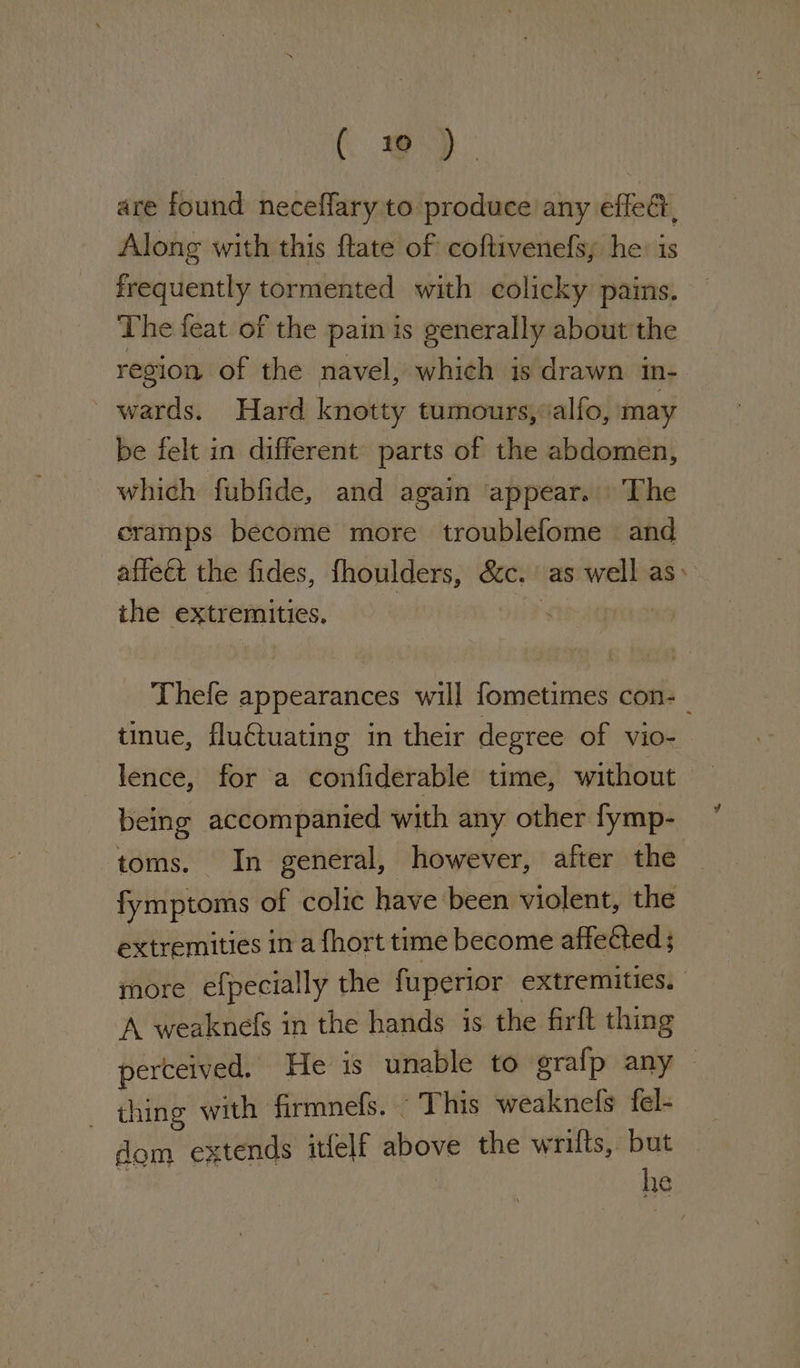 ( #) are found neceffary to produce any effec, Along with this ftate of coftivenefsy he: is frequently tormented with colicky pains. The feat of the pain is generally about’ the region of the navel, which is drawn in- wards. Hard knotty tumours, alfo, may be felt in different parts of the abdomen, which fubfide, and again appear. ‘The cramps become more troublefome and affeét the fides, fhoulders, Sic. as well as: ithe extremities. Thefe appearances will fometimes con-_ tinue, fluétuating in their degree of vio- lence, for a confiderable time, without being accompanied with any other fymp- toms. In general, however, after the fymptoms of colic have been violent, the extremities in a fhort time become affected ; more efpecially the fuperior extremities. A weaknefs in the hands 1s the firft thing perceived. He is unable to grafp any thing with Grmnels. This weaknefs fel- dom extends itfelf above the wrifts, but he