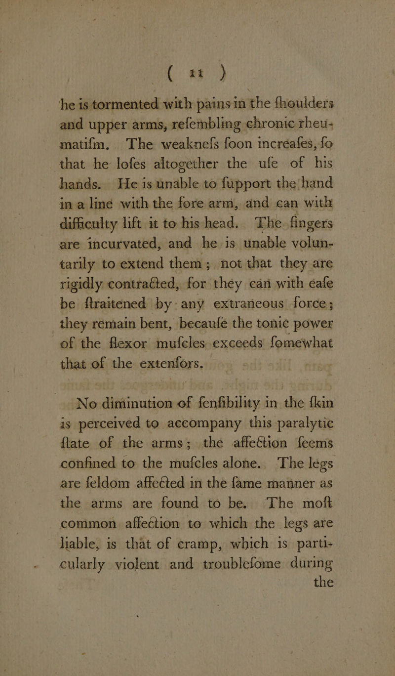 (2) he is tormented with pains in the fhoulders and upper arms, refembling chronic rheu- matifm, The weaknefs foon incréafes, fo that he lofes altogether the ufe of his hands. He is unable to fupport the hand in a line with the fore arm, and can with difficulty lift it to hishead. The fingers are incurvated, and he is unable volun- tarily to extend them ; not that they are rigidly contracted, for they can with éafe be firaitened by: any extraneous force; they remain bent, becaufe the tonic power of the flexor mufeles exceeds fomewhat that of the extenfors. No diminution of fenfibility in the fkin is perceived to accompany this paralytic flate of the arms; the affection feems confined to the mufcles alone. The legs are feldom affected in the fame manner as the arms are found to be. The moft common. affection to which the legs are liable, is that of cramp, which is parti- cularly violent and troublefome during the