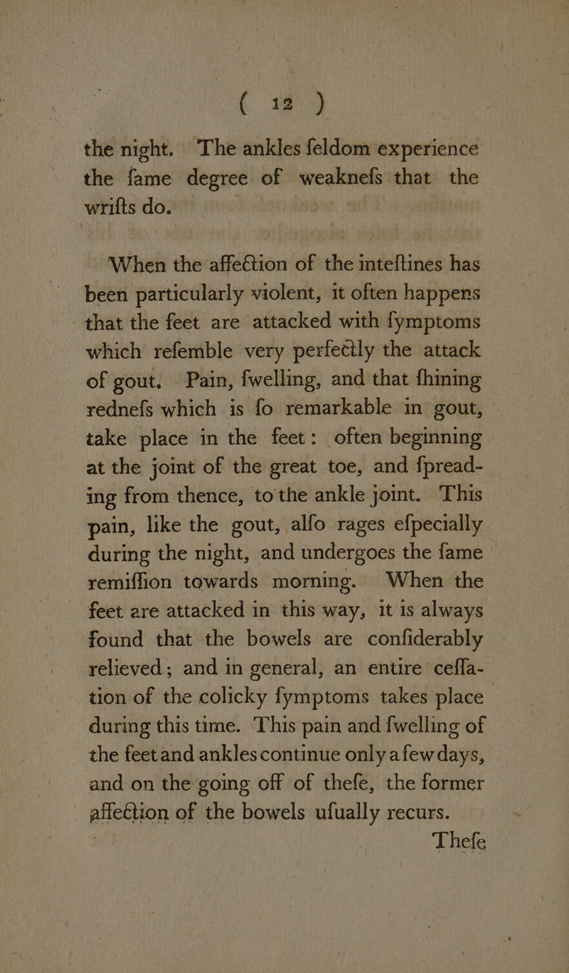 ( wm) the night. The ankles feldom experience the fame degree oy weaknefs that the neg do. When the aqébien of thie jndeRind has been particularly violent, it often happers that the feet are attacked with fymptoms — which refemble very perfectly the attack of gout. Pain, fwelling, and that fhining rednefs which is fo remarkable in gout, take place in the feet: often beginning at the joint of the great toe, and fpread- ing from thence, tothe ankle joint. This “pain, like the gout, alfo rages efpecially during the night, and undergoes the fame remiffion towards morning. When the - feet are attacked in this way, it is always found that the bowels are confiderably | relieved; and in general, an entire cefla- tion of the colicky fymptoms takes place during this time. This pain and {welling of the feetand ankles continue only afew days, and on the going off of thefe, the former pen of the bowels ufually recurs. Thefe