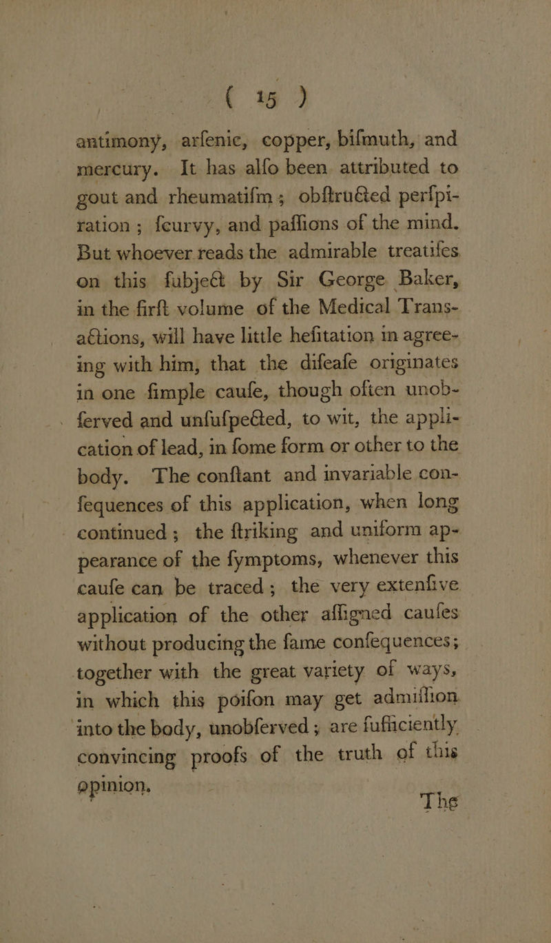 ( 1%) antimony, arfenic, copper, bifmuth, and mercury. It has alfo been attributed to gout and rheumatifm; obftru&amp;ted perfpi- ration; feurvy, and paflions of the mind. But whoever reads the admirable treaties on this fubje&amp; by Sir George Baker, in the firft volume of the Medical Trans- actions, will have little hefitation in agree- ing with him, that the difeafe originates in one fimple caule, though often unob- - ferved and unfufpeGed, to wit, the appli- cation of lead, in fome form or other to the body. The conftant and invariable con- fequences of this application, when long - continued; the ftriking and uniform ap- pearance of the fymptoms, whenever this caufe can be traced; the very exteniive application of the other afligned caules without producing the fame confequences; together with the great variety of ways, in which this poifon may get admufion into the body, unobferved ; are fufliciently convincing proofs of the truth of this pinion. | The