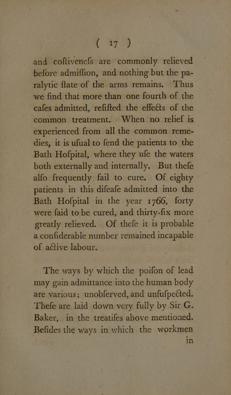 t 9 and coftivenefs are commonly relieved before admiffion, and nothing but the pa- ralytic ftate of the arms remains. Thus we find that more than one fourth of the cafes admitted, refifted the effects of the experienced from all the common. reme- dies, it is ufual to fend the patients to the Bath Hofpital, where they ufe the waters both externally and internally. But thefe alfo: frequently fail to cure. Of eighty patients in this difeafe admitted into the Bath Hofpital in the year 1766, forty - were faid to be cured, and thirty- fix more greatly relieved. Of thefe it is probable a confiderable number remained incapable of active labour. The ways by which the poifon of lead may gain admittance into the human body are various; unobferved, and unfufpetted. Thefe are laid down very fully by Sir G. Baker, in the treatifes above mentioned. Befides the ways in which the workmen in