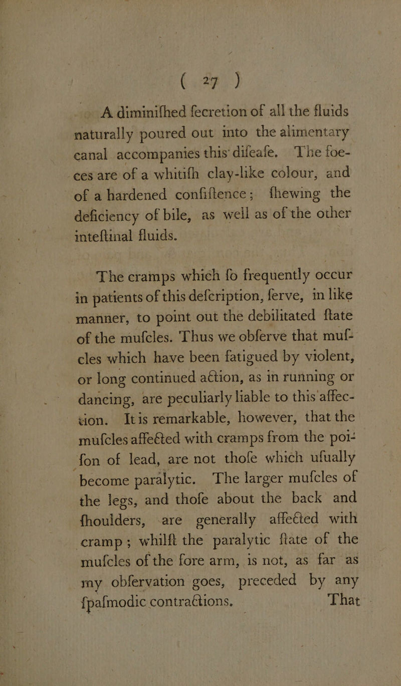 ( a7] Adiminifhed fecretion of all the fluids naturally poured out into the alimentary canal accompanies this’ difeafe. The foe- ees are of a whitifh clay-like colour, and of a hardened confiitence ; fhewing the deficiency of bile, as well as of the other inteftinal fluids. The cramps which fo frequently occur in patients of this defeription, ferve, in like manner, to point out the debilitated ftate of the mufcles. Thus we obferve that mut cles which have been fatigued by violent, or long continued a€tion, as in running or dancing, are peculiarly liable to this affec- ion. Itis remarkable, however, that the mufcles affe&amp;ted with cramps from the pot fon of lead, are not thole which ufually become paralytic. The larger mufcles of the legs, and thofe about the back and fhoulders, -are generally affected with cramp; whilft the paralytic ftate of the mufcles of the fore arm, is not, as far as my obfervation goes, preceded by any {pafmodic contractions. That.