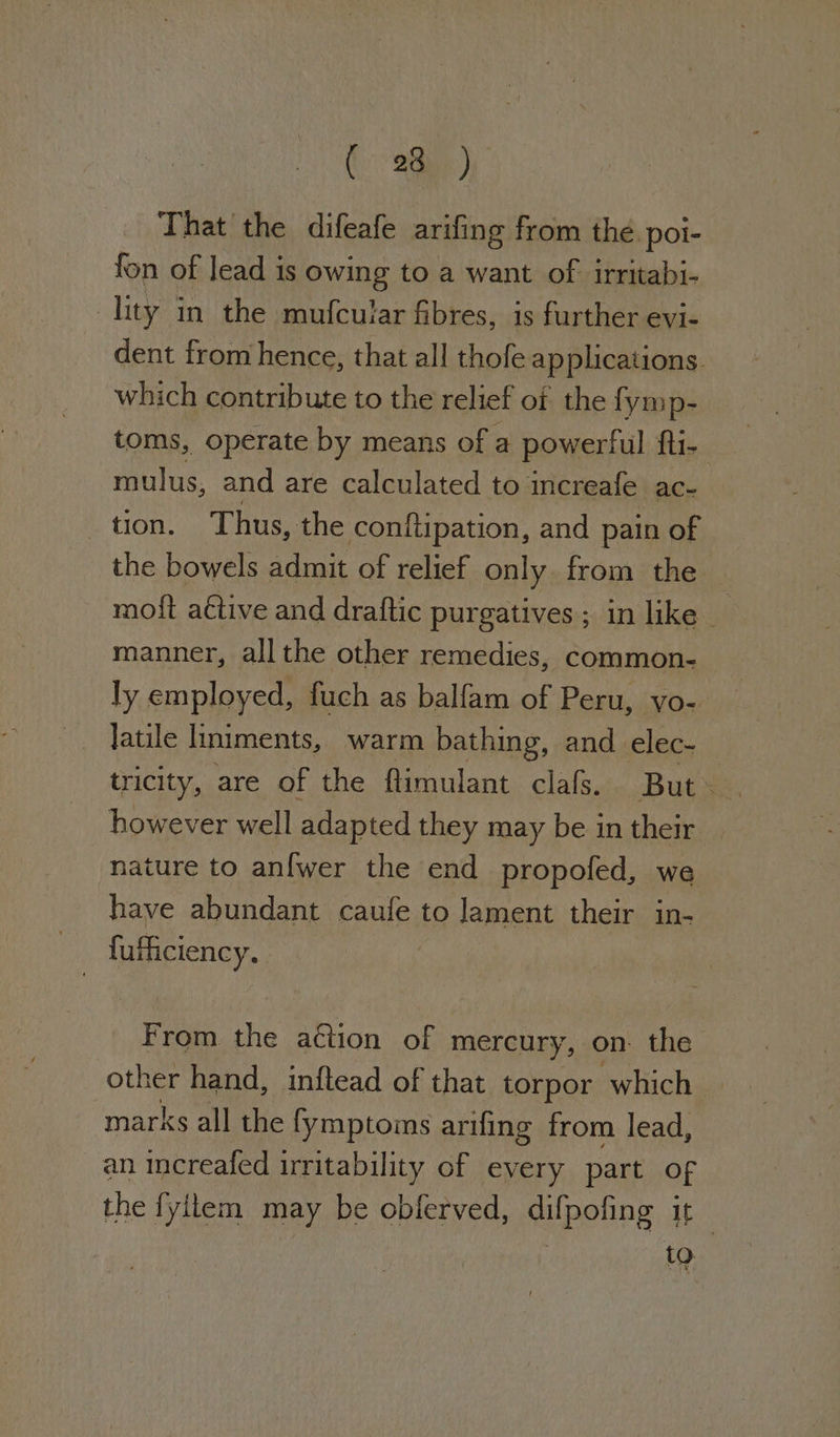 (28h) That the difeafe arifing from the. poi- fon of lead is owing to a want of irritabi- lity in the mufcular fibres, is further evi- dent from hence, that all thofe applications. which contribute to the relief of the fymp- toms, operate by means of a powerful ft1- mulus, and are calculated to increafe ace _ tion. Thus, the conftipation, and pain of the bowels admit of relief only. from the mott active and draftic purgatives; in like — manner, all the other remedies, common- ly employed, fuch as balfam of Peru, yo- latile limiments, warm bathing, and elec- however well adapted they may be in their nature to anfwer the end propofed, we have abundant caufe to lament their in- fufficiency. From the action of mercury, on. the other hand, inftead of that torpor which marks all the fymptoms arifing from lead, an increafed irritability of every part of the fyitem may be obferved, difpofing it~ to.