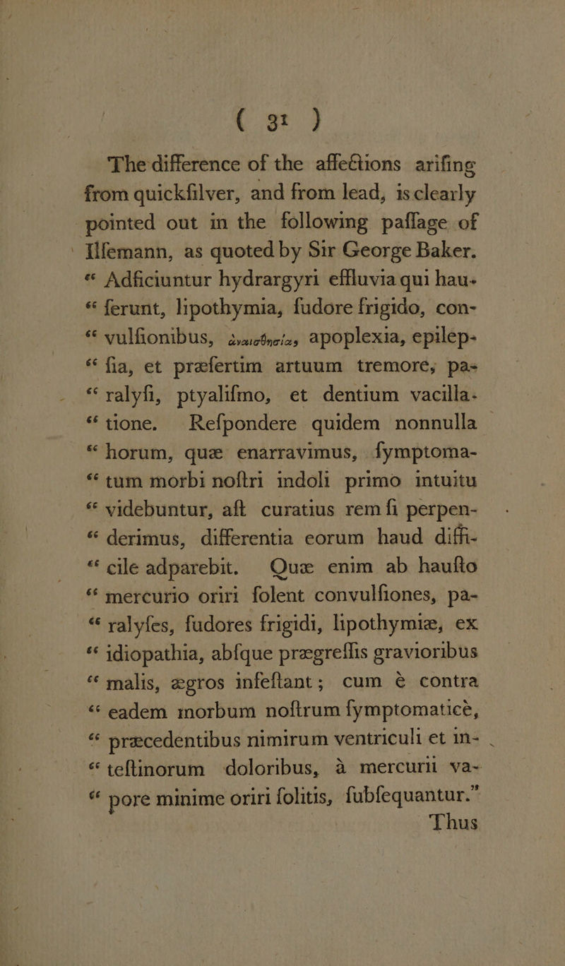 ee The difference of the affettions arifing from quickfilver, and from lead, is clearly pointed out in the followimg paflage of - [ifemann, as quoted by Sir George Baker. « Adficiuntur hydrargyri effluvia qui hau- « ferunt, lipothymia, fudore frigido, con- “ vulfionibus, svaclnizs apoplexia, epilep- “fia, et prefertim artuum tremore, pas “ralyfi, ptyalifmo, et dentium vacilla- “tione. Refpondere quidem nonnulla — « horum, que enarravimus, fymptoma- “tum morbi noftri indoli primo intuitu * videbuntur, aft curatius rem fi perpen- « derimus, differentia eorum haud diffi- “ cile adparebit. Quz enim ab haufto « mercurio oriri folent convulfiones, pa- « ralyfes, fudores frigidi, lipothymie, ex *« idiopathia, abfque pregreflis gravioribus “ malis, egros infefiant; cum é contra « eadem morbum noftrum fymptomatice, = pracedentibus nimirum ventriculi et in- - «teftinorum doloribus, 4a mercurl va~ “ pore minime oriri folitis, fubfequantur.” Thus