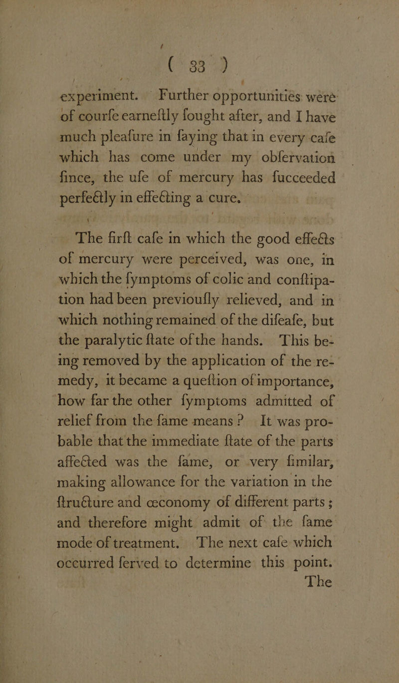 ite Phe oa experiment. Further opportunitiés: were: much pleafure in faying that in every cale fince, the ufe of mercury has fucceeded The firft cafe in which the good effeéts of mercury were perceived, was one, in which the fymptoms of colic and conftipa- tion had been previoufly relieved, and in the paralytic ftate ofthe hands. This be: ing removed by the application of the re- medy, it became a queition of importance, how far the other fymptoms admitted of bable that the immediate ftate of the parts affeGted was the fame, or very fimilar, making allowance for the variation in the ftru€ture and ceconomy of different parts ; and therefore might admit of the fame mode of treatment. The next cafe which occurred ferved to determine this point.