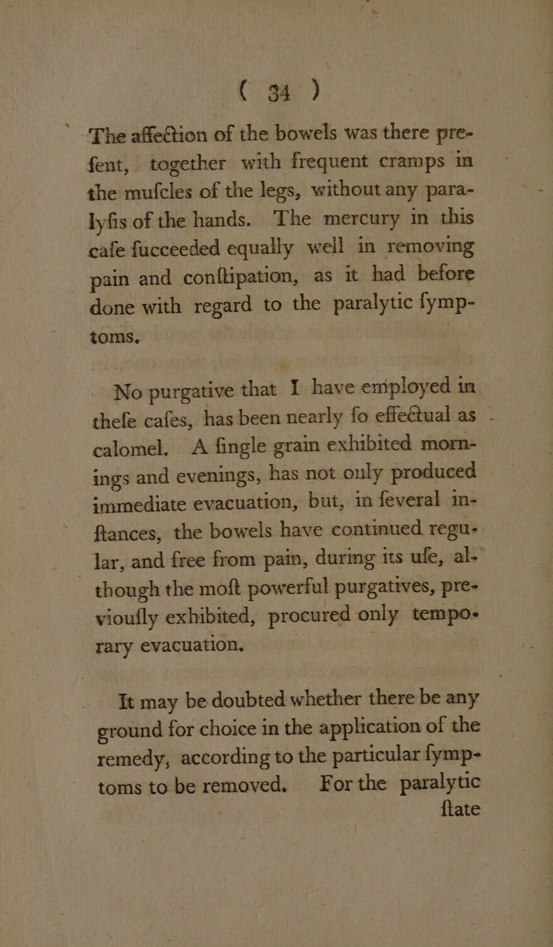 Cm) ’ The affeGtion of the bowels was there pre- fent, together with frequent cramps m the mulcles of the legs, without any para- lyfis of the hands. The mercury in this cafe fucceeded equally well in removing pain and conftipation, as it had before done with regard to the paralytic fymp- toms. | No purgative that I have employed in. thefe cafes, has been nearly fo effectual as - calomel. A fingle grain exhibited morn- ings and evenings, has not only produced | immediate evacuation, but, in feveral m- ftances, the bowels have continued regu- lar, and free from pain, during its ufe, al-’ ~ though the moft powerful purgatives, pre- vioufly exhibited, procured only tempo- rary evacuation. i It may be doubted whether there be any ground for choice in the application of the remedy, according to the particular fymp- toms to be removed. For the paralytic a) {tate