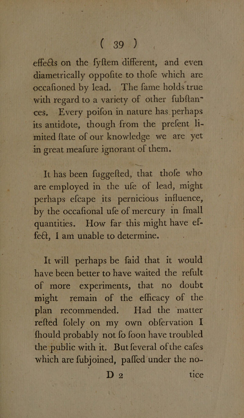 Cr Sed, effets on the fyftem different, and even diametrically oppofite to thofe which are occafioned by lead. The fame holds true with regard to a variety of other fubftan~ ces, Every poifon in nature has_perhaps its antidote, though from the prefent h- mited {tate of our knowledge we are yet — in great meafure ignorant of them. | ' Tt has been fuggefted, that thofe who are employed in the ufe of lead, might perhaps efcape its pernicious influence, by the occafional ufe of mercury in fmall quantities. How far this might have ef- feét, Iam unable to determine. | - It will perhaps be faid that it would have been better to have waited the refult of more experiments, that no doubt might remain of the efficacy of the plan recommended. Had the matter refted folely on my own obfervation I fhould probably not fo foon have troubled the public with it. But feveral of the cafes which are fubjoined, pafled under the no- D2 tice