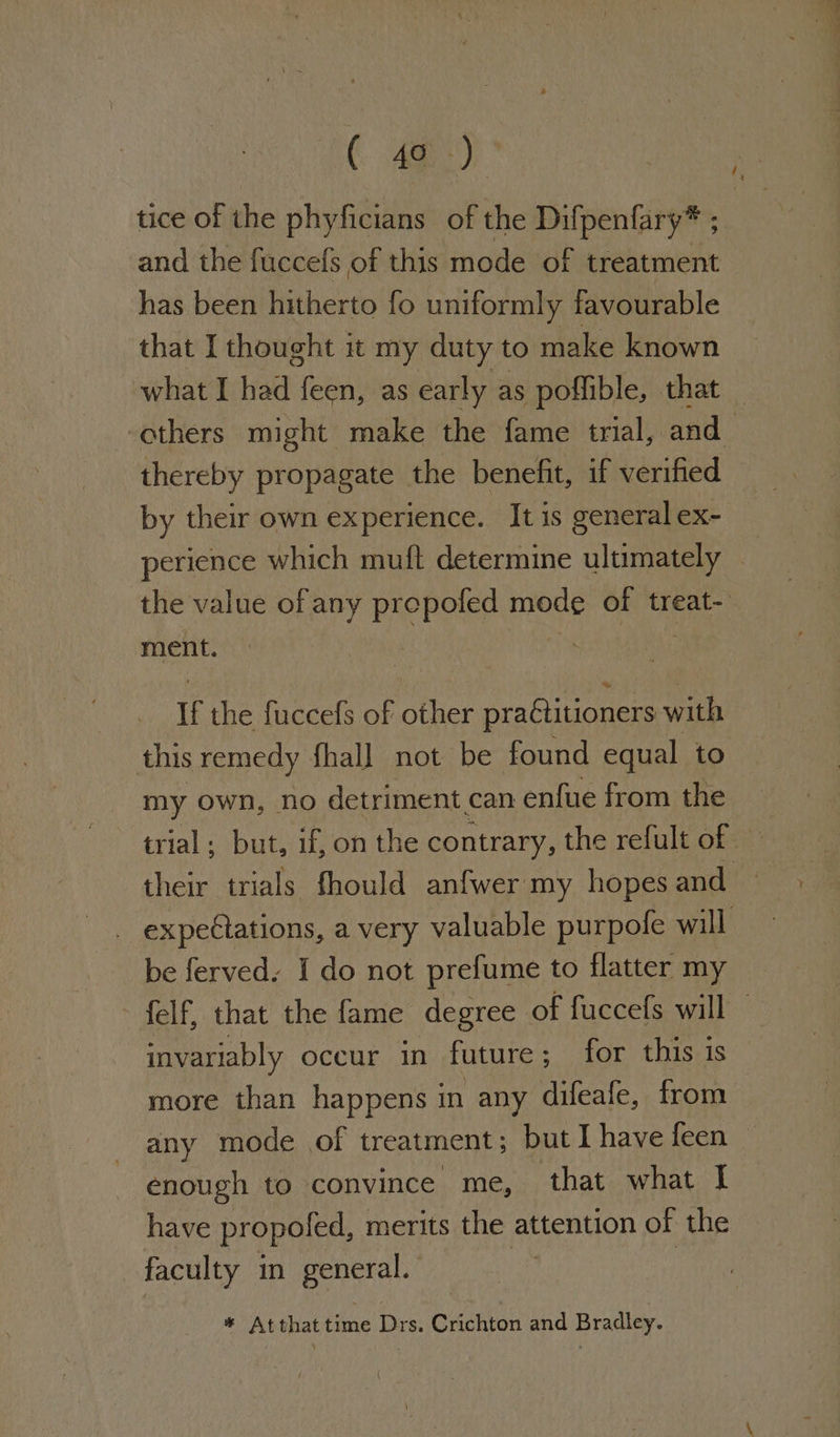 tice of the phyficians of the Difpenfary* ; and the fuccefs of this mode of treatment has been hitherto fo uniformly favourable that I thought it my duty to make known what I had feen, as early as poffible, that others might make the fame trial, and thereby propagate the benefit, if verified by their own experience. It is general ex- perience which muft determine ultimately | the value of any prepofed mode of treat- ment. if the fuccefs of other praCtitioners with this remedy fhall not be found equal to my own, no detriment can enfue from the trial; but, if, on the contrary, the refult of — their trials fhould anfwer my hopes and expeCtations, a very valuable purpofe will be ferved. I do not prefume to flatter my felf, that the fame degree of fuccefs will invariably occur in future; for this is more than happens in any difeafe, from any mode of treatment; but I have feen © enough to convince me, that what | have propoled, merits the attention of the faculty in general. mi * At that time Drs. Crichton and Bradley.