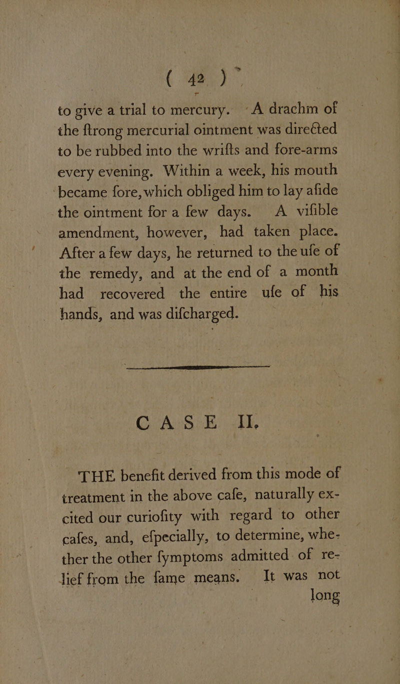 ( ee) to give a trial to mercury. A drachin of the ftrong mercurial ointment was direéted to be rubbed into the wrifts and fore-arms every evening. Within a week, his mouth became fore, which obliged him to lay afide the ointment for a few days. A vifible amendment, however, had taken place. After a few days, he returned to the ule of the remedy, and at the end of a month had recovered the entire ule of his hands, and was difcharged. 7 CASE IU, THE benefit derived from this mode of treatment in the above cafe, naturally ex- cited our curiofity with regard to other cafes, and, efpecially, to determine, whe- ther the other fymptoms admitted of re- lief from the fame means. It was not long