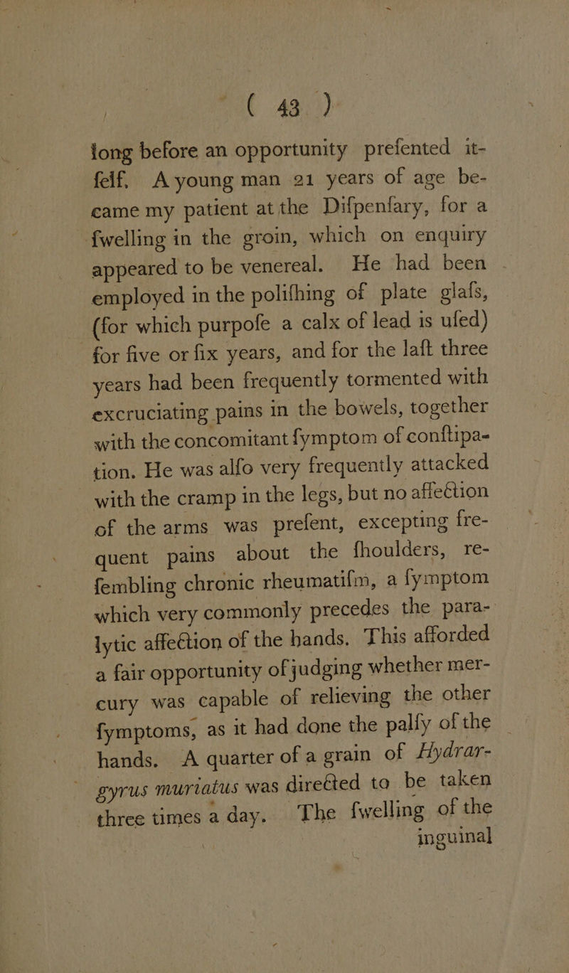 na AB) long before an opportunity prefented it- felf, A-young man 21 years of age be- came my patient atthe Difpenfary, for a {welling in the groin, which on enquiry appeared to be venereal. He had been | employed in the polifhing of plate glals, (for which purpofe a calx of lead is ufed) for five or fix years, and for the laft three years had been frequently tormented with excruciating pains in the bowels, together with the concomitant fymptom of conftipa- tion. He was alfo very frequently attacked - with the cramp in the legs, but no affection of the arms was prefent, excepting fre- quent pains about the fhoulders, re- fembling chronic rheumatifm, a fymptom which very commonly precedes the para- lytic affeGtion of the hands. This afforded a fair opportunity of judging whether mer- cury was capable of relieving the other fymptoms, as it had done the palfy of the _ hands. A quarter of a grain of Hydrar- gyrus muriatus was direGted to be taken three times a day. ~The {welling of the | inguinal