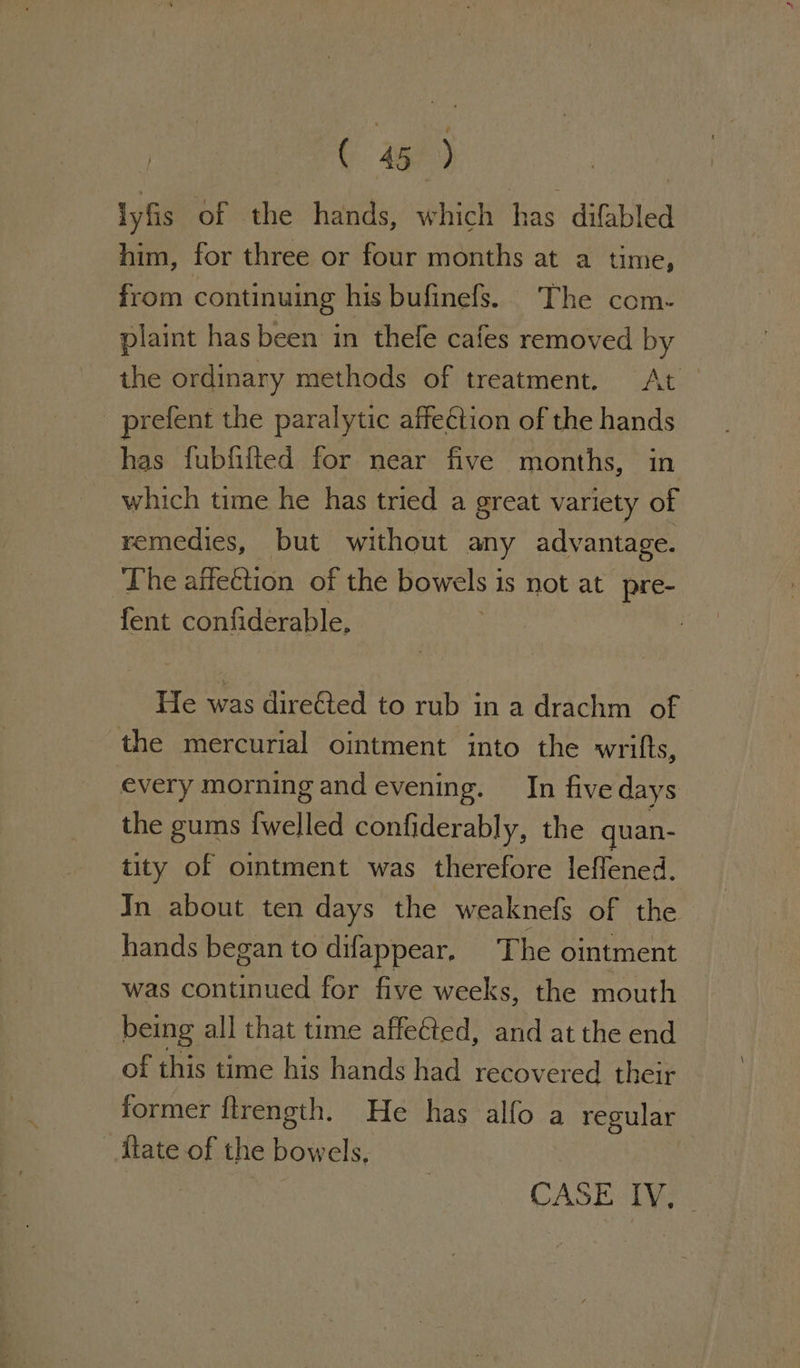 ( 45°) | lyfis of the hands, which has difabled him, for three or four months at a time, from continuing his bufinefs. The com- plaint has been in thele cafes removed by the ordinary methods of treatment. At _ prefent the paralytic affection of the hands has fubfifted for near five months, in which time he has tried a great variety of remedies, but without any advantage. The affeCtion of the bowels 1 1s not at pre- fent confiderable, He was dire&amp;ted to rub in a drachm of the mercurial ointment into the wrifts, every morning and evening. In five days the gums {welled confiderably, the quan- tity of omtment was therefore leffened. Jn about ten days the weaknefs of the hands began to difappear, The ointment was continued for five weeks, the mouth being all that time affected, and at the end of this time his hands had recovered their former ftrength. He has alfo a regular Mate of the bowels, CASE: Te.