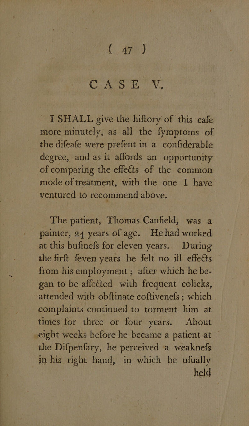 (ae) C Ars BY, - I SHALL give the hiftory of this cafe more minutely, as all the fymptoms of the difeafe were prefent in a confiderable degree, and as it affords an opportunity of comparing the effets of the common mode of treatment, with the one I have ventured to recommend above. The patient, Thomas Canfield, was a painter, 24 years of age. He had worked at this bufinefs for eleven years. During the firft feven years he felt no ill effets — from his employment ; after which he be- gan to be affected with frequent colicks, -attended with obftinate coftivenefs ; which . complaints continued to torment him at times for three or four years. About eight weeks before he became a patient at the Difpenfary, he perceived a weaknefs in. his right hand, in which he ufually held