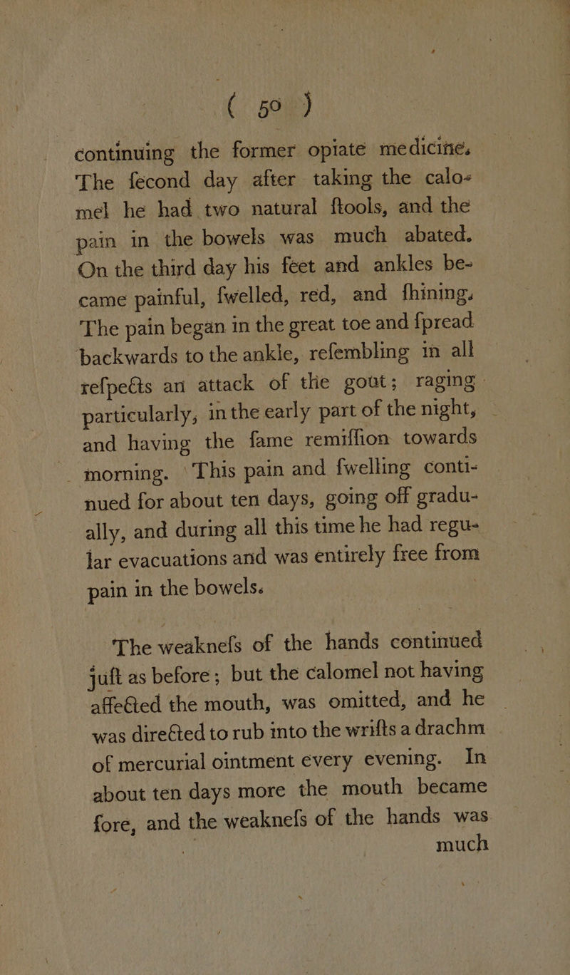 ( 01RD continuing the former opiate medicine. The fecond day after taking the calo- mel he had two natural ftools, and the pain in the bowels was much abated. On the third day his feet and ankles be- came painful, fwelled, red, and fhining. The pain began in the great toe and fpread. backwards to the ankle, refembling 1m all refpects an attack of the gout; raging | particularly, inthe early part of the night, — and having the fame remiffion towards ~— morning. ‘This pain and fwelling conti- nued for about ten days, going off gradu- ally, and during all this time he had regu- jar evacuations and was entirely free from pain in the bowels. The weaknefs of the hands continued juft as before; but the calomel not having affeGted the mouth, was omitted, and he | was direéted to rub into the wrifts a drachm of mercurial ointment every evening. In about ten days more the mouth became fore, and the weaknels of the hands was. much