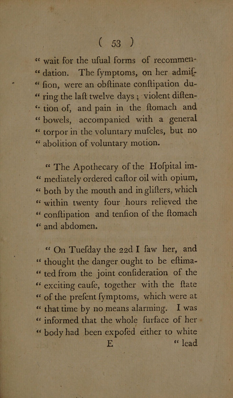 (. §3, 2 * wait for the ufual forms of recommen- « dation. The fymptoms, on her admif- “ fion, were an obftinate conftipation du- « ring the laft twelve days ; violent diften- _ tion of, and pain in the ftomach and. “bowels, accompanied with a general * torpor in the voluntary mulcles, but no abolition of voluntary motion. * The Apothecary of the Hofpital im- “ mediately ordered caftor oil with opium, *« both by the mouth and in glifters, which © within twenty four hours relieved the conftipation and tenfion of the ftomach * and abdomen. * On Tuefday the 22d I faw her, and “ thought the danger ought to be eftima- * ted from the joint confideration of the ‘* exciting caufe, together with the {tate of the prefent fymptoms, which were at ‘ that time by no means alarming. I was «informed that the whole furtace of her} “ body had been expofed either to white I&gt; lead