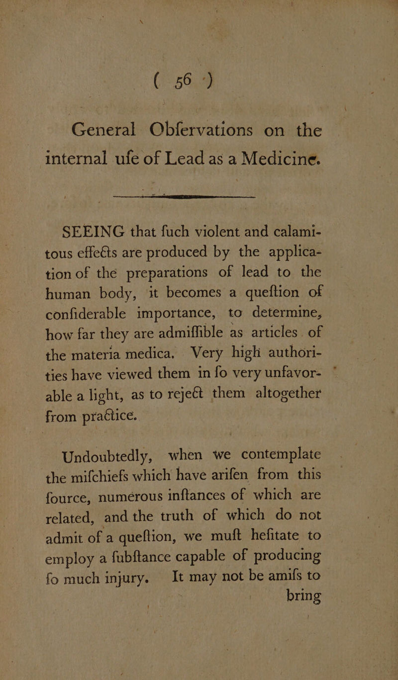 ( 36°) General Obfervations on the internal ufe of Lead as a Medicine. SEEING that fuch violent and calami- tous effeéts are produced by the applica- tion of the preparations of lead to the human body, it becomes a queftion of | confiderable importance, to determine, how far they are admiffible as articles. of the materia medica. Very high authori- ties have viewed them in fo very unfavor- ° able a light, as to reje€t them altogether from practice. Undoubtedly, when we contemplate the mifchiefs which have arifen from this fource, numerous inftances of which are related, and the truth of which do not admit of a queftion, we muft hefitate to - employ a fubftance capable of producing fo much injury. It ey, not be amifs to bring