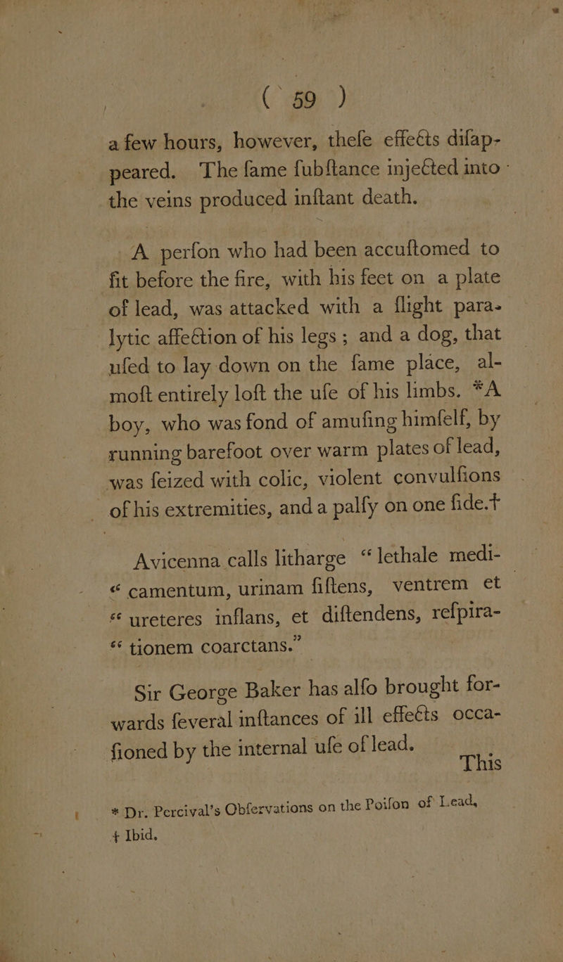 a few hours, however, thefe effects difap- peared. The fame fubftance injeCted into - the veins produced inftant death. A perfon who had been accuftomed to fit before the fire, with his feet on a plate of lead, was attacked with a flight para- lytic affection of his legs ; and a dog, that ufed to lay down on the fame place, al- moft entirely loft the ufe of his limbs. *A boy, who was fond of amuling himfelf, by running barefoot over warm plates of lead, was feized with colic, violent convulfions — of his extremities, anda pally on one fide.t Avicenna calls litharge “ lethale medi- “ camentum, urinam fiftens, ventrem et * ureteres inflans, et diftendens, refpira- 6 tionem coarctans.” Sir George Baker has alfo brought for- wards feveral inftances of ill effects occa- fioned by the internal ufeoflead. This * Dr. Percival’s Obfervations on the Poifon of Lead,