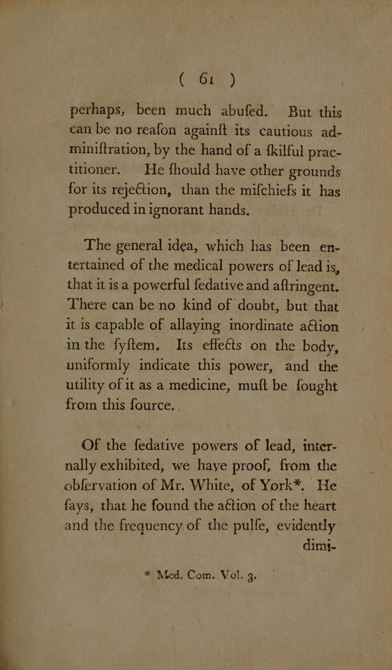 NG sigan} perhaps, been much abufed. But this can be no reafon againft its cautious ad- miniftration, by the hand of a {kilful prac- titioner. He fhould have other grounds for its rejeCtion, than the mifchiefs it has produced in ignorant hands. The general idea, which has been en- tertained of the medical powers of lead is, that it is a powerful fedative and aftringent. There can be no kind of doubt, but that it is capable of allaying mordinate a&amp;ion in the fyftem. Its effects on the body, uniformly indicate this power, and the utility of it as a medicine, mufl be fought from this fource. . Of the fedative powers of lead, inter- nally exhibited, we haye proof, from the obfervation of Mr. White, of York*. He fays, that he found the a€tion of the heart and the frequency of the pulfe, evidently | dim * Med. Com. Vol. 3.