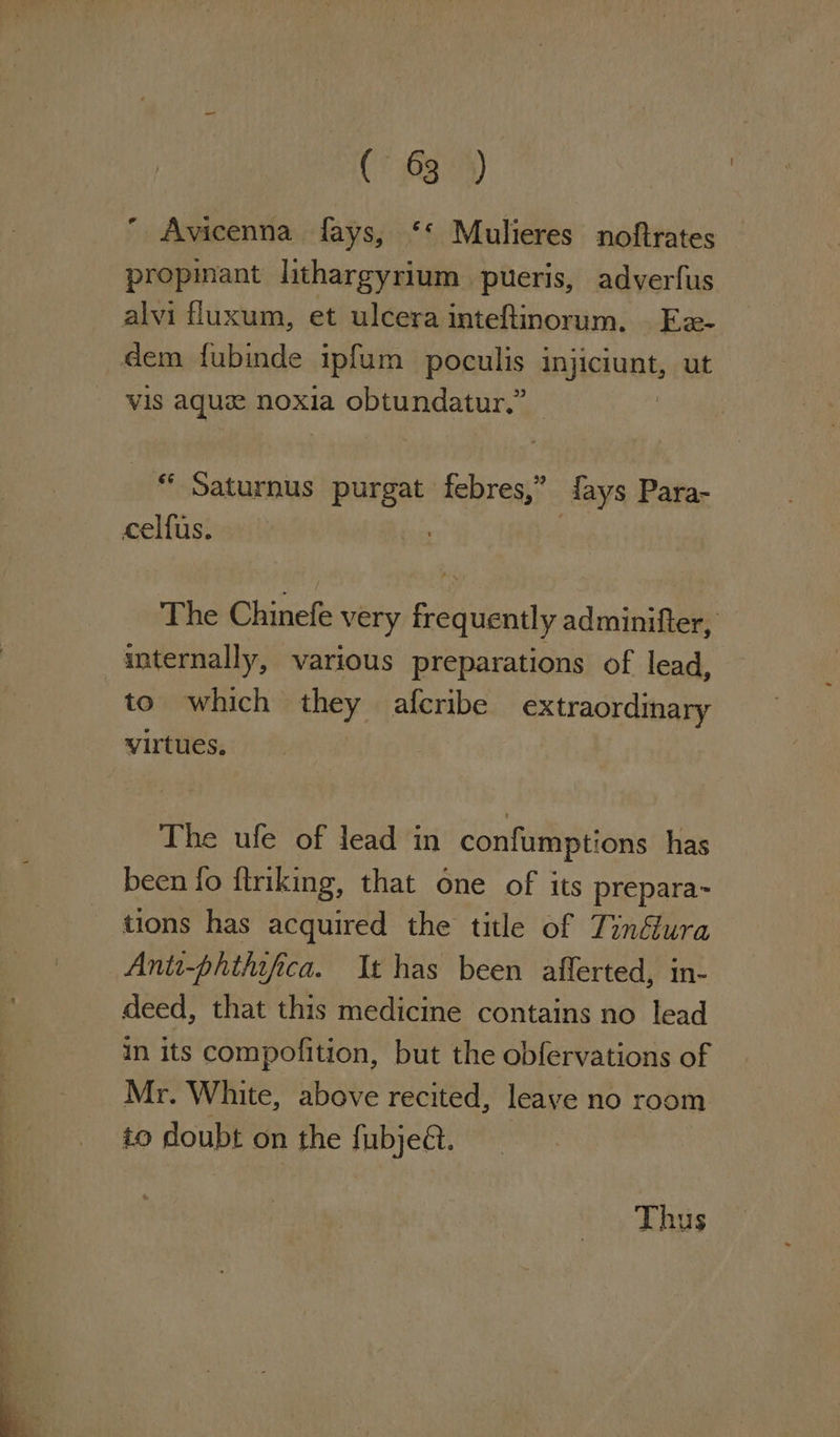 CU -— em ¥ C5 G39)  Avicenna fays, ‘*‘ Mulieres noftrates propinant lithargyrium pueris, adverfus vis aque noxia obtundatur.” | “ Saturnus purgat febres,” fays Para- celfus. | The Chinefe very frequently adminifter, internally, various preparations of lead, to which they afcribe extraordinary virtues. The ufe of lead im confumptions has been fo flriking, that one of its prepara- tions has acquired the title of Tinfura Antt-phthifica. It has been afferted, in- deed, that this medicine contains no lead Mr. White, above recited, leave no room io doubt on the fubje@. Thus