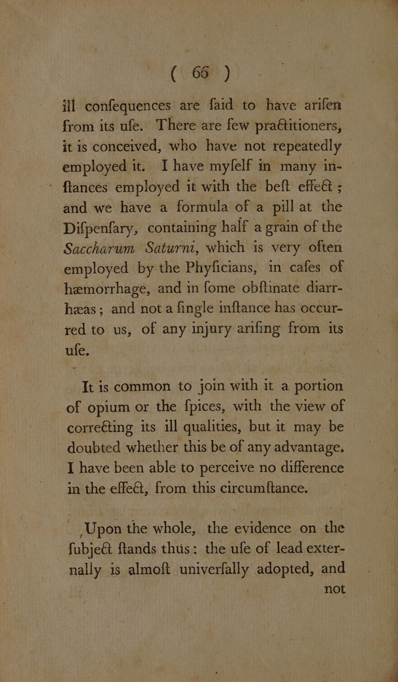 (\ 6@ ) ill confequences are faid to have arifen from its ufe. There are few pra€titioners, it is conceived, who have not repeatedly — employed it. I have mylelf in many in- — ftlances employed it with the beft effe&amp; ; and we have a formula of a pill at the Difpenfary, containing half a grain of the Saccharum Saturnt, which is very often employed by the Phyficians, in cafes of hemorrhage, and in fome obftinate diarr- has; and not a fingle mftance has occur- red to us, of any injury arifing from its ule. It is common to join with it a portion of opium or the fpices, with the view of corre€ting its ill qualities, but it may be doubted whether this be of any advantage. I have been able to perceive no difference in the effect, from this circumftance. _ Upon the whole, the evidence on the - fubje&amp; flands thus: the ufe of lead exter- nally is almoft univerfally adopted, and not —