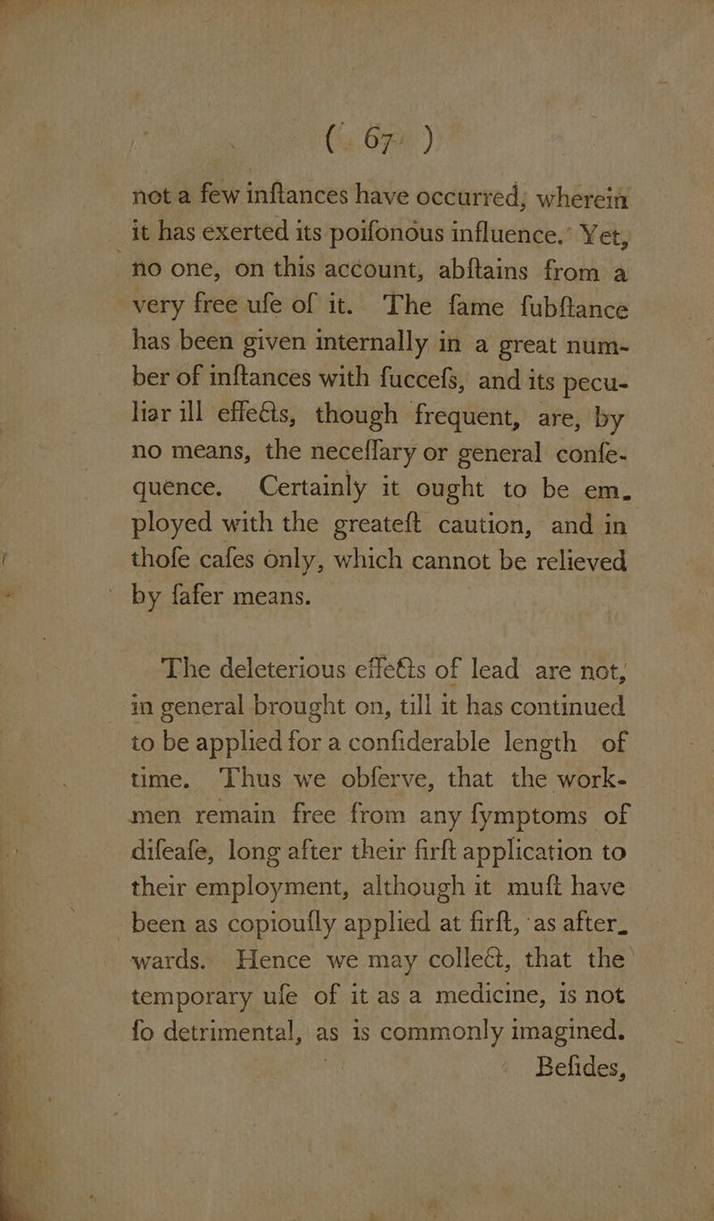 OT ee eee . A - a (% 670.) net a few inftances have occurred; wherein it has exerted its poifonous influence.’ Yet, ber of inftances with fuccefs, and its pecu- liar ill effeéts, though frequent, are, by no means, the neceflary or general confe- quence. Certainly it eae to be em. ployed with the greateft caution, and in thofe cafes only, which cannot be relieved by fafer means. The deleterious effets of lead are not, to be applied for a confiderable length of time. ‘Thus we obferve, that the work- men remain free from any fymptoms of difeafe, long after their firft application to their employment, although it muft have wards. Hence we may collect, that the’ temporary ufe of it as a medicine, is not fo detrimental, as is commonly imagined. Belides,