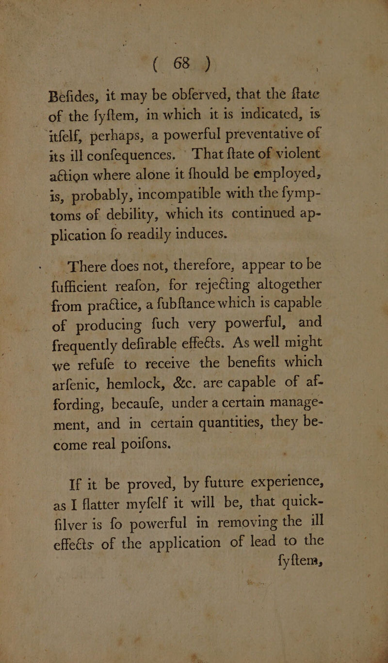 Befides, it may be obferved, that the flate of the fyftem, in which it is indicated, is tfelf, perhaps, a powerful preventative of its ill confequences. ' That {tate of violent aétion where alone it fhould be employed, Ae probably, incompatible with the fymp- toms of debility, which its continued ap- plication fo readily induces. - There does not, therefore, appear to be fufficient reafon, for rejecting altogether from practice, a fubf{tance which is capable | of producing fuch very powerful, and frequently defirable effe€ts. As well might ‘we refufe to receive the benefits ich arfenic, hemlock, &amp;c. are capable of af- fording, becaufe, under a certain manage- ment, and in certain quantities, they be- come real poifons. bs If it be proved, by future experience, as I flatter myfelf it will be, that quick- filver is fo powerful in removing the ill effeéts of the Ane of lead to the fyftem,