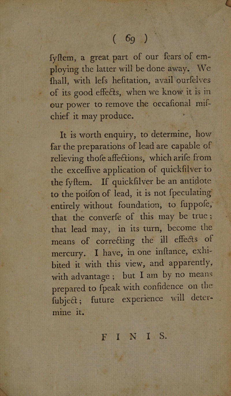 ee es: fyftem, a great part of our fears of em- ploying the latter will be done away. We fhall, with lefs hefitation, avail ourfelves of its good effects, when we know it is in our power to remove the occafional mif- chief it may produce. \ It is worth enquiry, to determine, how far the preparations of lead are capable of relieving thofe affe€tions, which arife from the exceffive application of quickfilver to the fyftem. If quickfilver be an antidote to the poifon of lead, it is not fpeculating entirely without foundation, to fuppofe, that the converfe of this may be true; that lead may, in its turn, become the means of correéting the ill effets of mercury. I have, in one inftance, exhi- bited it with this view, and apparently, with advantage ; but Iam by no means prepared to fpeak with confidence on the : fubjeét; future experience will deter- mine it. Be SDoaN: Pate.