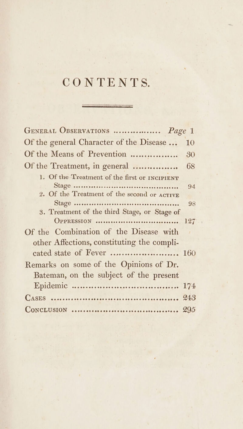 CONTENTS. GENERAL OBSERVATIONS .....--2000205- Page 1 Of the general Character of the Disease... 10 Of the) Means of) Prevention .15...42%..44.8:.47,90 Of thes Preatmient;iinsenerall Wests. ,.2..22.¢. 68 1. Of the Treatment of the first or st LEG” AS cee anion. ve 94 2. Of the renters of hie ae or ACTIVE Stage scccrccssee 4 SERA Hors? 98 3. Treatment of the tied Siage, or Stage ee C)PERESSIOND csdercueaces timely Of the Combination of he eee ea other Affections, constituting the ee CALECEStALG OF PHEVED ....ccsseeeseiness reese LOU Remarks on some of the Opinions of De. Bateman, on the subject of the present EDIC GICs cceatessscgmeence acre se Mer ts- co. een meas) &amp; (SASUGS dara tes tacsecaemeesess tc cane: Stieentecs east Hel CONCLUSION) 2. Jv sgecmresescuts seat suete des eieoe nice)