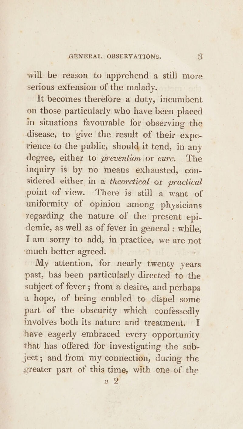 will be reason to apprehend a still more serious extension of the malady. It becomes therefore a duty, incumbent on those particularly who have been placed in situations favourable for observing the disease, to give the result of their expe- rience to the public, should it tend, in any degree, either to prevention or cure. The mquiry is by no means exhausted, con- sidered either in a theoretical or practical point of view. There is still a want of uniformity of opinien among physicians regarding the nature of the present epi- demic, as well as of fever in general : while, fam sorry to add, in Buaruee. we are not much better agreed. My attention, for nearly twenty years past, has been particularly directed to the subject of fever; from a desire, and perhaps a hope, of eine enabled to dispel some part of the obscurity which confessedly mvolves both its nature and treatment. I have eagerly embraced every opportunity that has offered for investigating the sub- ject; and from my connection, during the greater part of this time, with one of the R 2
