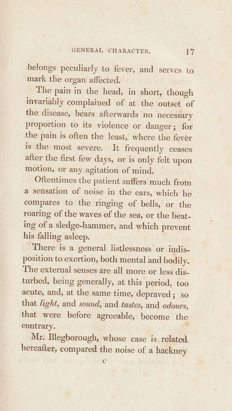 belongs peculiarly to fever, and serves to mark the organ affected. The pain in the head, in short, though invariably complained of at the outset of the disease, bears afterwards no necessary proportion to its violence or danger; for the pain is often the least, where the Feat is the most severe. It frequently ceases atter the first few days, or is only felt upon motion, or any agitation of mind. Oftentimes the patient suffers much from a sensation of noise in the ears, which he compares to the ringing of bells, or the roaring of the waves of the sea, or the beat- ing of a sledge-hammer, and which prevent his falling asleep. There is a general listlessness or indis- position to exertion, both mental and bodily. The external senses are all more or less dis- turbed, being generally, at this period, too acute, and, at the same time, depraved ; so that light, and sound, and tastes, and odours, that were before agreeable, become the contrary. Mr. Blegborough, whose case is related hereafter, compared the noise of a hackney c