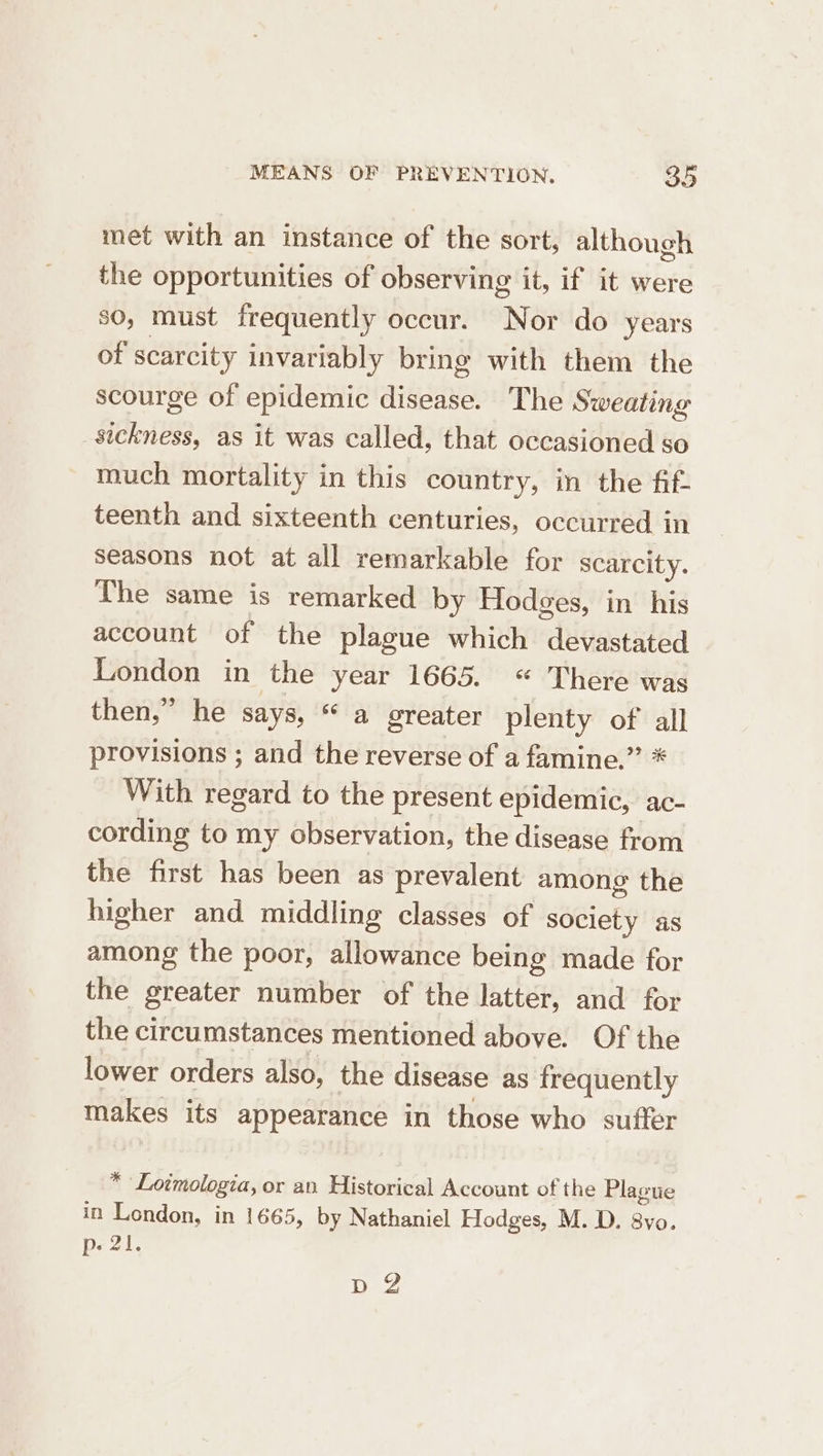 met with an instance of the sort, although the opportunities of observing it, if it were so, must frequently occur. Nor do years of scarcity invariably bring with them the scourge of epidemic disease. The Sweating sickness, as it was called, that occasioned so much mortality in this country, in the fif- teenth and sixteenth centuries, occurred in seasons not at all remarkable for scarcity. The same is remarked by Hodges, in his account of the plague which devastated London in the year 1665. “ There was then,” he says, “ a greater plenty of all provisions ; and the reverse of a famine.” * With regard to the present epidemic, ac- cording to my observation, the disease from the first has been as prevalent among the higher and middling classes of society as among the poor, allowance being made for the greater number of the latter, and for the circumstances mentioned above. Of the lower orders also, the disease as frequently makes its appearance in those who suffer * Lotmologia, or an Historical Account of the Plaotie in London, in 1665, by Nathaniel Hodges, M. D. 8vo. p- 21. DZ