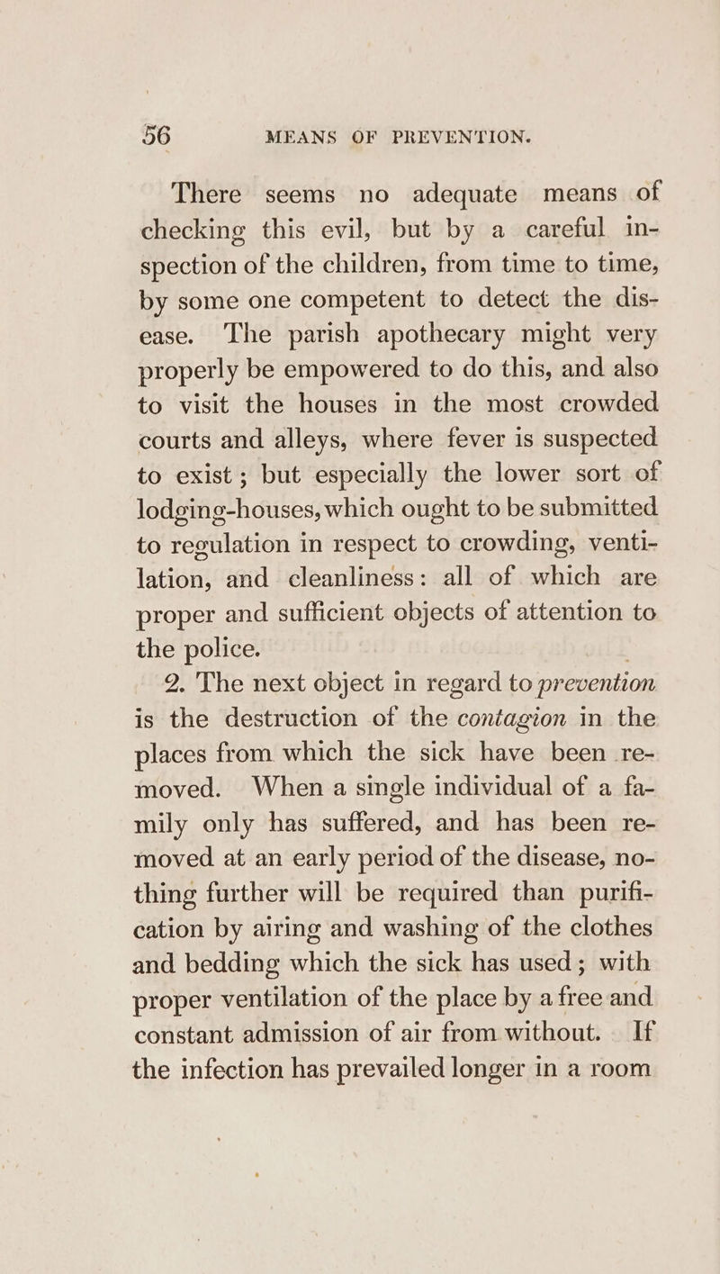 There seems no adequate means of checking this evil, but by a careful in- spection of the children, from time to time, by some one competent to detect the dis- ease. The parish apothecary might very properly be empowered to do this, and also to visit the houses in the most crowded courts and alleys, where fever is suspected to exist; but especially the lower sort of lodging-houses, which ought to be submitted to regulation in respect to crowding, venti- lation, and cleanliness: all of which are proper and sufficient objects of attention to the police. | 9. 'The next object in regard to prevention is the destruction of the contagion in the places from which the sick have been re- moved. When a single individual of a fa- mily only has suffered, and has been re- moved at an early period of the disease, no- thing further will be required than purifi- cation by airing and washing of the clothes and bedding which the sick has used; with proper ventilation of the place by a free and constant admission of air from. without. If the infection has prevailed longer in a room