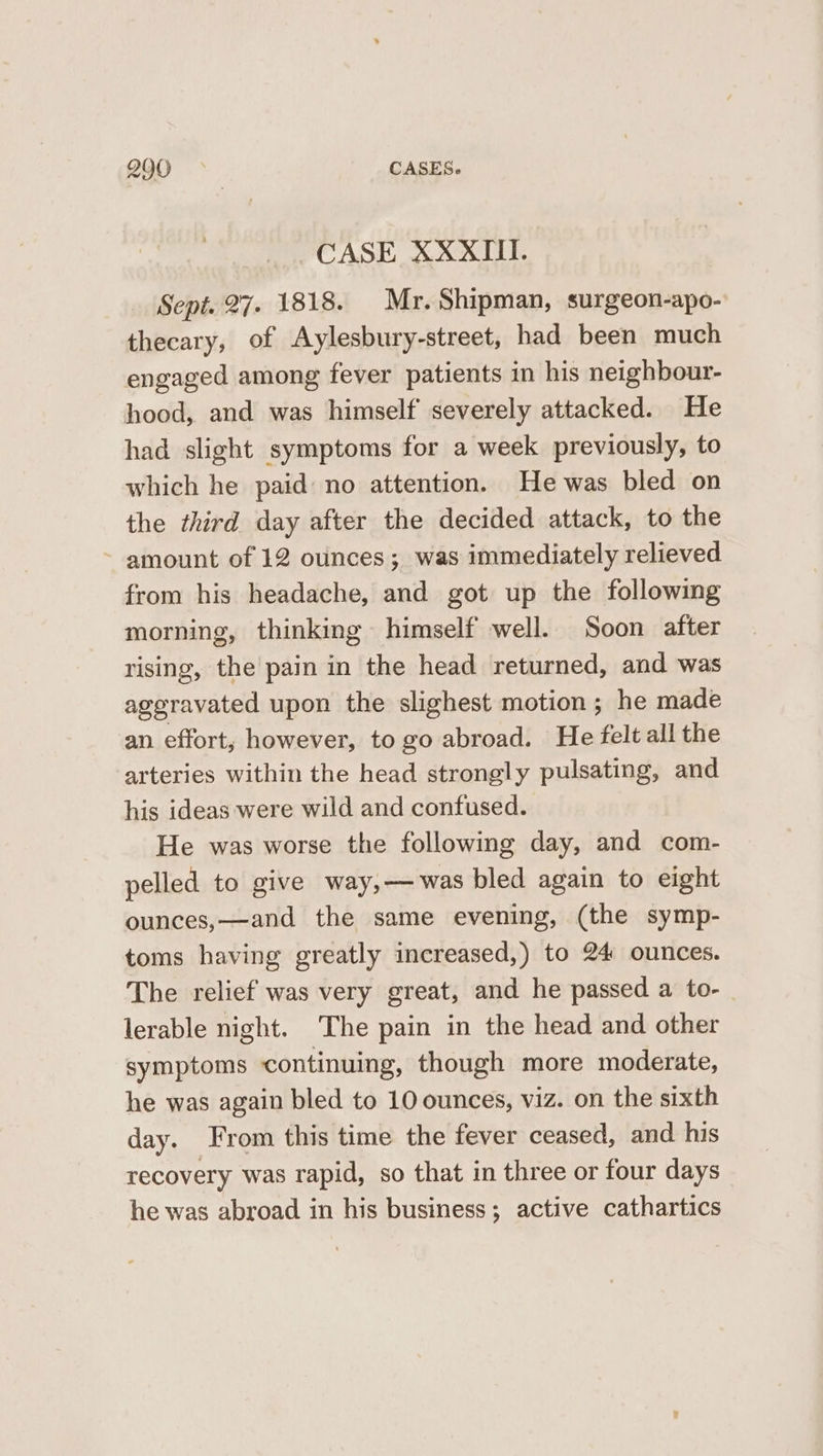 2900 © | CASES. CASE XXXII. Sept. 27. 1818. Mr. Shipman, surgeon-apo- thecary, of Aylesbury-street, had been much engaged among fever patients in his neighbour- hood, and was himself severely attacked. He had slight symptoms for a week previously, to which he paid no attention. He was bled on the third day after the decided attack, to the ~ amount of 12 ounces; was immediately relieved from his headache, and got up the following morning, thinking himself well. Soon after rising, the pain in the head returned, and was aggravated upon the slighest motion; he made an effort; however, to go abroad. He ‘felt all the arteries within the head strongly pulsating, and his ideas were wild and confused. He was worse the following day, and com- pelled to give way,—was bled again to eight ounces,—and the same evening, (the symp- toms having greatly increased,) to 24 ounces. The relief was very great, and he passed a to- lerable night. The pain in the head and other symptoms continuing, though more moderate, he was again bled to 10 ounces, viz. on the sixth day. From this time the fever ceased, and his recovery was rapid, so that in three or four days he was abroad in his business; active cathartics