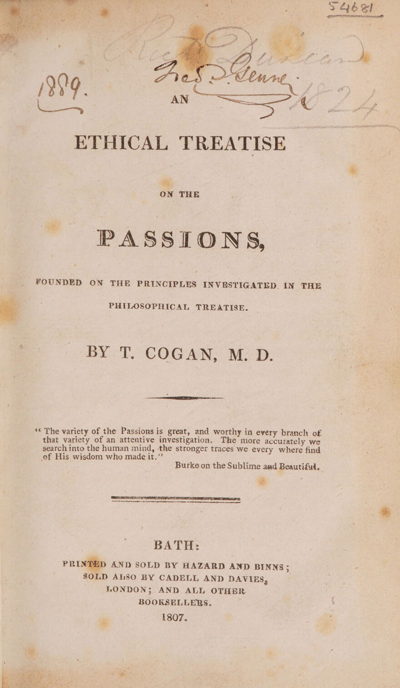 ON THE PASSIONS, FOUNDED ON THE PRINCIPLES INVESTIGATED. IN THE a i PHILOSOPHICAL TREATISE. BY T. COGAN, M: D: ‘« The variety of the Passions is great, and worthy in every branch of that variety of an attentive investigation. The more accurately we search into the human mind, the stronger traces we every where find of His wisdom who made it.” é Burke on the Sublime and Beautifu. tt 80LD ALSO BY CADELL AND DAVIES, LONDON; AND ALL OTHER. BOOKSELLERS. é 1807.