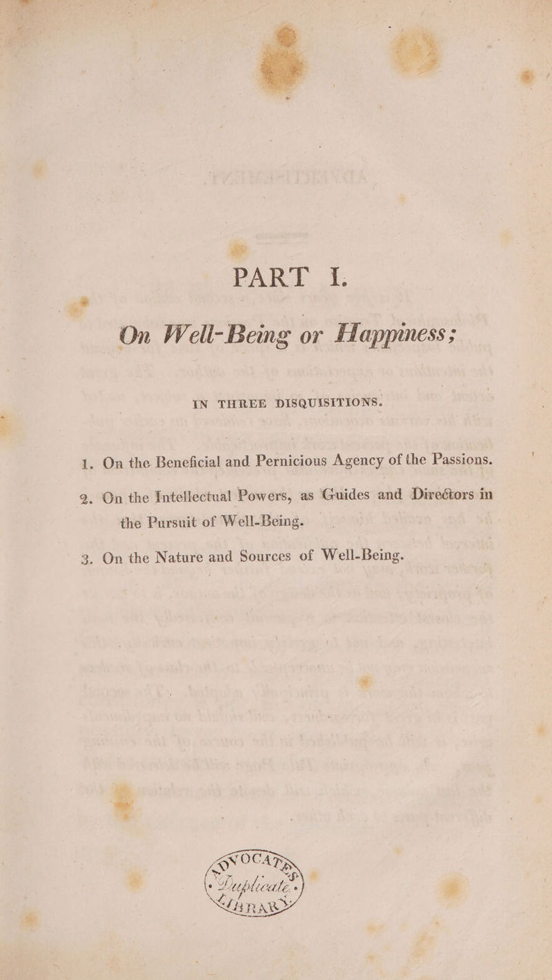 ‘ee “i PART I. On Well-Being or Happiness ; 1. On the Beneficial and Pernicious Agency of the Passions. 2. On the Intellectual Powers, as Guides and Directors in the Pursuit of Well-Being. 3, On the Nature and Sources of Well-Being. cs ate oe Me CPyplcat ° LHR ARY