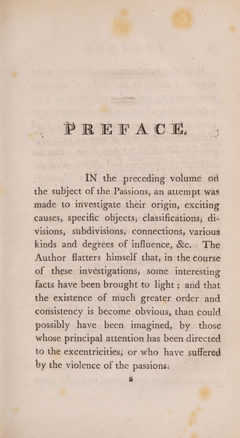 the subject of the Passions, an attempt was made to investigate their origin, exciting causes, specific objects; classifications; di- visions, subdivisions; connections, various kinds and degrees of influence, &amp;c. The Author flatters himself that; in the course of these invéstigations,; some interesting facts have been brought to light ; and that the existence of much greater order and consistency is become obvious, than could possibly have been imagined, by those whose principal attention has been directed to the excentricities; or who have suffered — by the violence of the passions: a