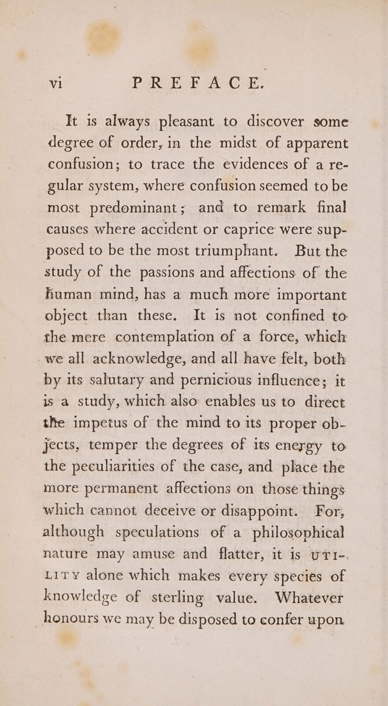 It 1s always pleasant to discover some degree of order, in the midst of apparent confusion; to trace the evidences of a re- gular system, where confusion seemed to be most predominant; and to remark final causes where accident or caprice were sup- posed to be the most triumphant. But the study of the passions and affections of the human mind, has a much more important object than these. It is not confined to the mere contemplation of a force, which _we all acknowledge, and all have felt, both by its salutary and pernicious influence; it is a study, which also enables us to direct the impetus of the mind to its proper ob- jects, temper the degrees of its energy to the peculiarities of the case, and place the more permanent affections on those things which cannot deceive or disappoint. For, although speculations of a philosophical nature may amuse and flatter, it is uT1-. Lity alone which makes every species of knowledge of sterling value. Whatever _honours we may be disposed to confer upon