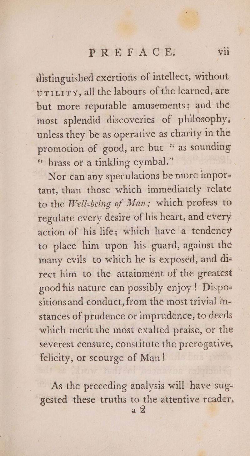distinguished exertions of intellect, without. i TILiTy, all the labours of the learned, are but more reputable amusements; and the most splendid discoveries of philosophy; unless they be as operative as charity in the promotion of good, are but “ as sounding « brass or a tinkling cymbal.” Nor can any speculations be more impor- tant, than those which immediately relate to the Well-being of Man; which profess to regulate every desire of his heart, and every action of his life; which have a tendency to place him upon his guard, against the many evils to which he is exposed, and di- rect him to the attainment of the greatest good his nature can possibly enjoy ! Dispos sitionsand conduct, from the most trivial m- stances of prudence or imprudence, to deeds which merit the most exalted praise, or the severest censure, constitute the prerogative, felicity, or scourge of Man! As the preceding analysis will have sug- gested these truths to the attentive reader; ad
