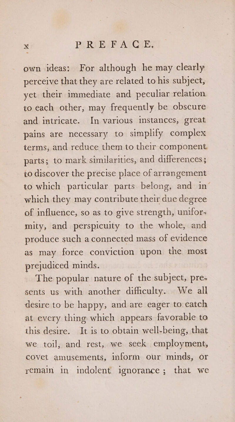 own ideas: For although he may clearly perceive that they are related to his subject, yet their immediate and peculiar relation. to each other, may frequently be obscure and intricate. In various instances, great pains are necessary to simplify complex terms, and reduce them to their component. parts ; to mark similarities, and differences ; to discover the precise place of arrangement to which particular parts belong, and in’ which they may contribute their due degree of influence, so as to give strength, unifor- mity, and perspicuity to the whole, and produce such aconnected mass of evidence as may force conviction upon the most prejudiced minds. The popular nature of the subject, pre- sents us with another difficulty. We all desire to be happy, and are eager to catch at every thing which appears favorable to this desire. It is to obtain well-being, that we toil, and rest, we seek employment, covet amusements, inform our minds, or remain in indolent ignorance; that we