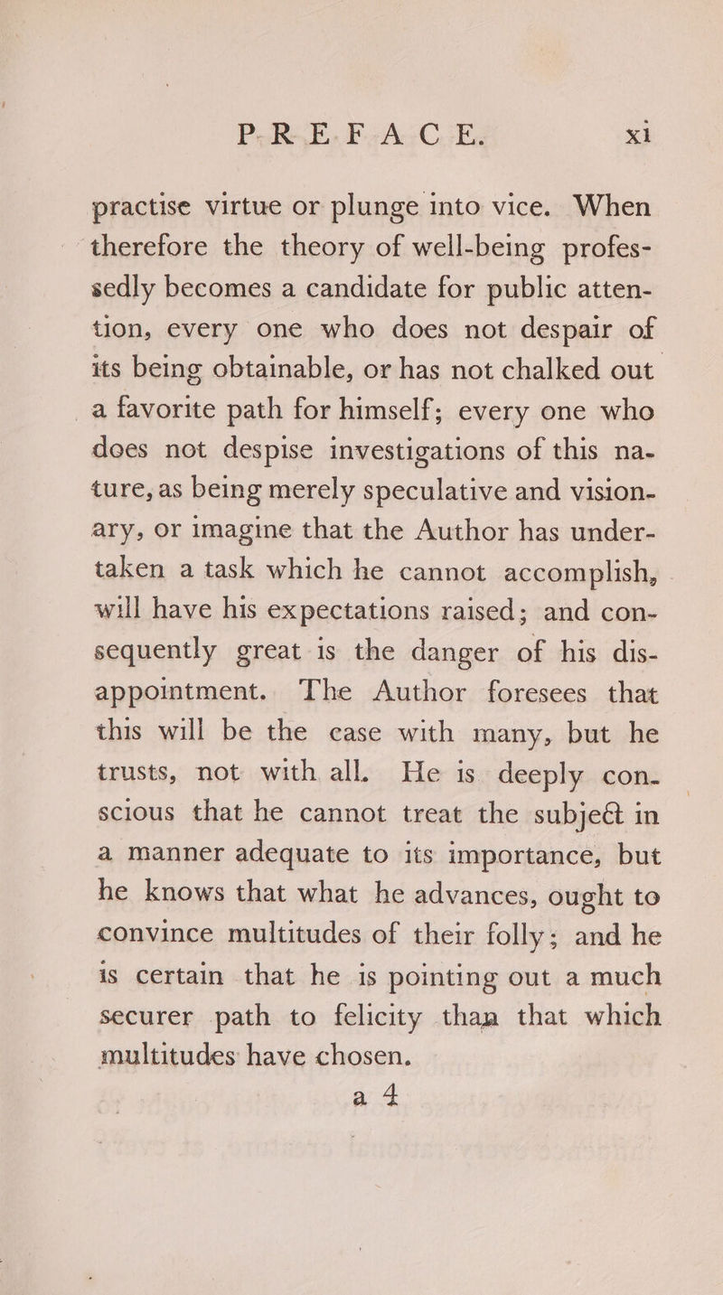 practise virtue or plunge into vice. When therefore the theory of well-being profes- sedly becomes a candidate for public atten- tion, every one who does not despair of its being obtainable, or has not chalked out _a favorite path for himself; every one who does not despise investigations of this na- ture, as being merely speculative and vision- ary, Or imagine that the Author has under- taken a task which he cannot accomplish, - will have his expectations raised; and con- sequently great is the danger of his dis- appointment. The Author foresees that this will be the case with many, but he trusts, not with all. He is deeply con- scious that he cannot treat the subje@ in a manner adequate to its importance, but he knows that what he advances, ought to convince multitudes of their folly; and he is certain that he is pointing out a much securer path to felicity than that which multitudes have chosen. a 4