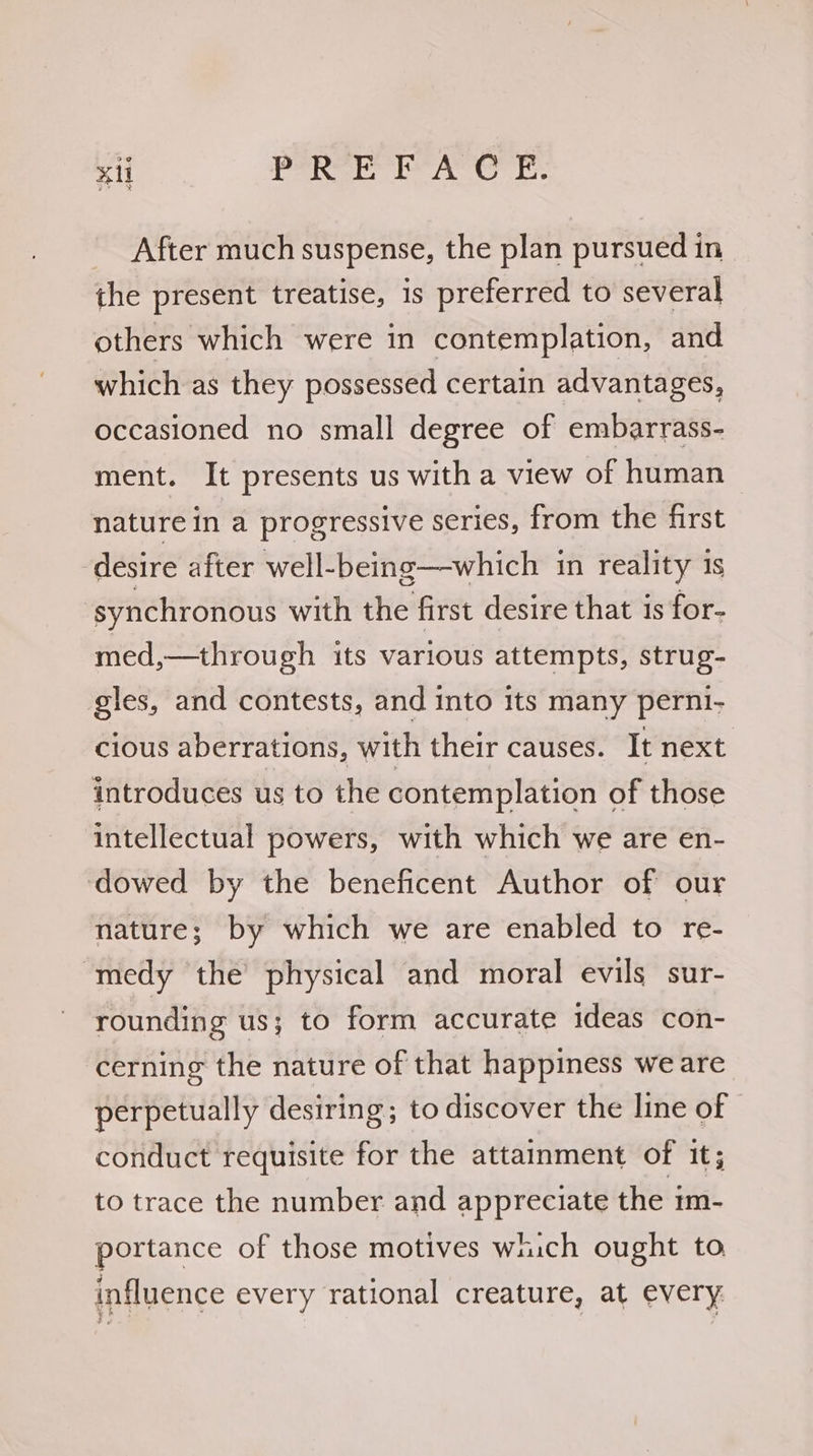 _ After much suspense, the plan pursued in the present treatise, 1s preferred to several others which were in contemplation, and which as they possessed certain advantages, occasioned no small degree of embarrass- ment. It presents us with a view of human nature in a progressive series, from the first desire after well-being—which in reality 1s synchronous with the first desire that is for- med,—through its various attempts, strug- gles, and contests, and into Its many perni- cious aberrations, with their causes. It next introduces us to the contemplation of those intellectual powers, with which we are en- dowed by the beneficent Author of our nature; by which we are enabled to re- medy the physical and moral evils sur- rounding us; to form accurate ideas con- cerning the nature of that happiness we are perpetually desiring; to discover the line of conduct requisite for the attainment of it; to trace the number and appreciate the mm- portance of those motives wich ought to influence every rational creature, at every