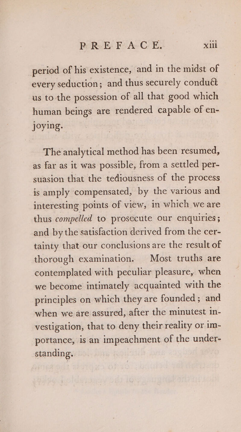 Pe RE: F: Ae G@ E, X11 period of his existence, and in the midst of every seduction; and thus securely conduct us to the possession of all that good which human beings are rendered capable of en- joying. The analytical method has been resumed, as far as it was possible, from a settled per- suasion that the tediousness of the process is amply compensated, by the various and interesting points of view, in which we are thus compelled to prosecute our enquiries ; and by the satisfaction derived from the cer- tainty that our conclusions are the result of thorough examination. Most truths are contemplated with peculiar pleasure, when we become intimately acquainted with the principles on which they are founded ; and when we are assured, after the minutest 1n- vestigation, that to deny their reality or im- portance, is an impeachment of the under- standing.