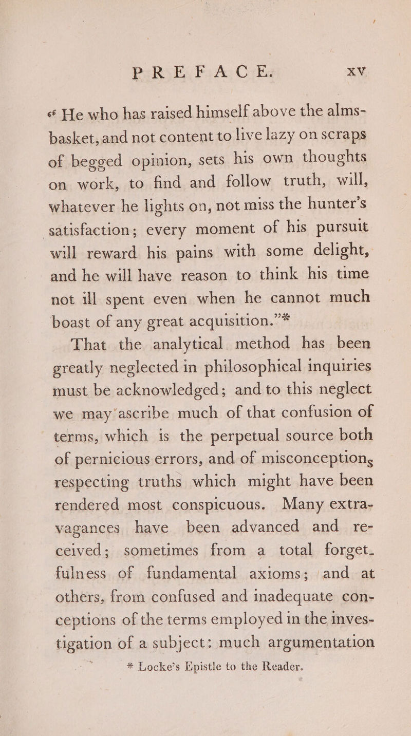 s He who has raised himself above the alms- basket, and not content to live lazy on scraps of begged opinion, sets his own thoughts on work, to find and follow truth, will, whatever he lights on, not miss the hunter’s satisfaction; every moment of his pursuit will reward his pains with some delight, and he will have reason to think his time not ill spent even when he cannot much boast of any great acquisition.” * That the analytical method has been greatly neglected in philosophical inquiries must be acknowledged; and to this neglect we may’ascribe much of that confusion of terms, which is the perpetual source both of pernicious errors, and of misconception, respecting truths which might have been rendered most conspicuous. Many extra- vagances have been advanced and re- ceived; sometimes from a total forget fulness of fundamental axioms; and at others, from confused and inadequate con- ceptions of the terms employed in the inves- tigation of a subject: much argumentation ; * Locke’s Epistle to the Reader.