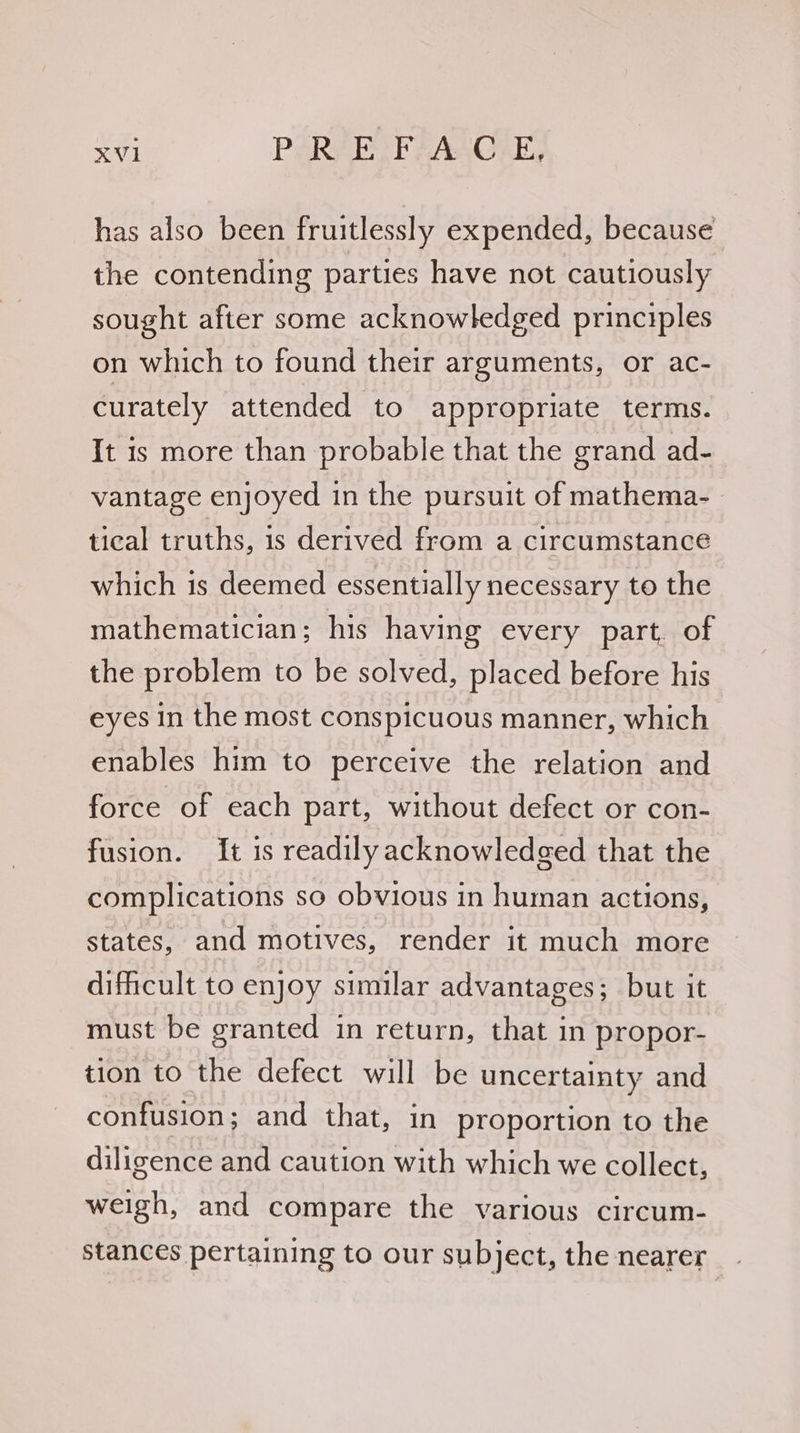 aie PARA Eh AAC AL has also been fruitlessly expended, because the contending parties have not cautiously sought after some acknowledged principles on which to found their arguments, or ac- curately attended to appropriate terms. It is more than probable that the grand ad- vantage enjoyed in the pursuit of mathema- tical truths, is derived from a circumstance which is deemed essentially necessary to the mathematician; his having every part, of the problem to be solved, placed before his eyes in the most conspicuous manner, which enables him to perceive the relation and force of each part, without defect or con- fusion. It is readilyacknowledged that the complications so obvious in human actions, states, and motives, render it much more dificult to enjoy similar advantages; but it must be granted in return, that in propor- tion to the defect will be uncertainty and confusion; and that, in proportion to the diligence and caution with which we collect, weigh, and compare the various circum- stances pertaining to our subject, the nearer