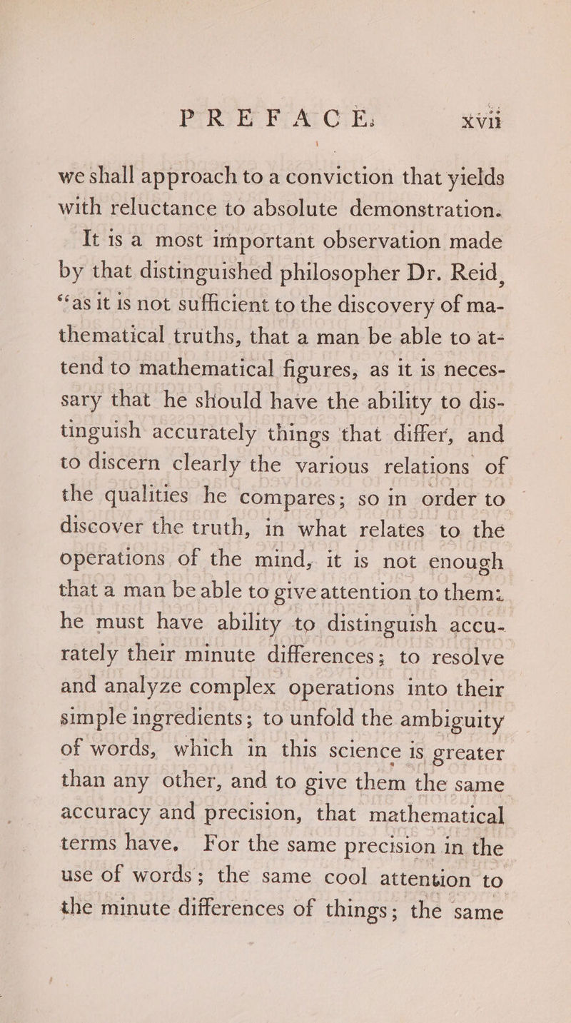 we shall approach to a conviction that yields with reluctance to absolute demonstration. It 1s a most important observation made by that distinguished philosopher Dr. Reid, “as it is not sufficient to the discovery of ma- thematical truths, that a man be able to at- tend to mathematical figures, as it is neces- sary that he should have the ability to dis- tinguish accurately things that differ, and to discern clearly the various relations of the qualities he compares; so in order to discover the truth, in what relates to the operations of the mind, it is not enough that a man be able to giveattention to them: he must have ability to distinguish accu- rately their minute differences ; to resolve and analyze complex Operations into their simple ingredients; to unfold the ambiguity of words, which in this science is greater than any other, and to give them the same accuracy and precision, that mathematical terms have. For the same precision in the | use of words; the same cool attention to the minute differences of things ; the same